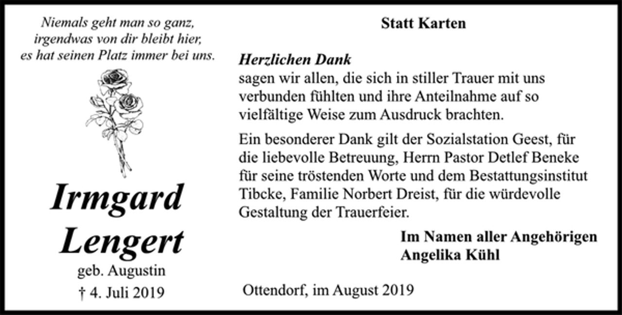 <p>Statt Karten<br />Niemals geht man so ganz,<br />irgendwas von dir bleibt hier,<br />es hat seinen Platz immer bei uns.<br />sagen wir allen, die sich in stiller Trauer mit uns<br />verbunden fühlten und ihre Anteilnahme auf so<br />vielfältige Weise zum Ausdruck brachten.<br />Ein besonderer Dank gilt der Sozialstation Geest, für<br />die liebevolle Betreuung, Herrn Pastor Detlef Beneke<br />für seine tröstenden Worte und dem Bestattungsinstitut<br />Tibcke, Familie Norbert Dreist, für die würdevolle<br />Gestaltung der Trauerfeier.<br />Irmgard<br />Lengert<br />geb. Augustin<br />† 4. Juli 2019<br />Im Namen aller Angehörigen<br />Angelika Kühl<br />Ottendorf, im August 2019</p>
