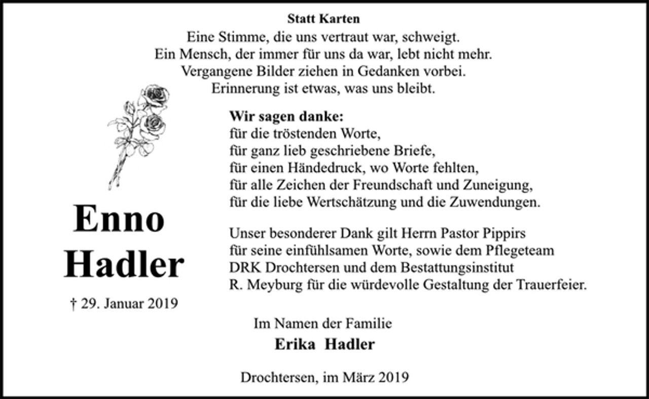 <p>Statt Karten<br />Eine Stimme, die uns vertraut war, schweigt.<br />Ein Mensch, der immer für uns da war, lebt nicht mehr.<br />Vergangene Bilder ziehen in Gedanken vorbei.<br />Erinnerung ist etwas, was uns bleibt.<br />Wir sagen danke:<br />für die tröstenden Worte,<br />für ganz lieb geschriebene Briefe,<br />für einen Händedruck, wo Worte fehlten,<br />für alle Zeichen der Freundschaft und Zuneigung,<br />für die liebe Wertschätzung und die Zuwendungen.<br />Unser besonderer Dank gilt Herrn Pastor Pippirs<br />für seine einfühlsamen Worte, sowie dem Pflegeteam<br />DRK Drochtersen und dem Bestattungsinstitut<br />R. Meyburg für die würdevolle Gestaltung der Trauerfeier.<br />Im Namen der Familie<br />Erika Hadler<br />Drochtersen, im März 2019<br />Enno<br />Hadler<br />† 29. Januar 2019</p>