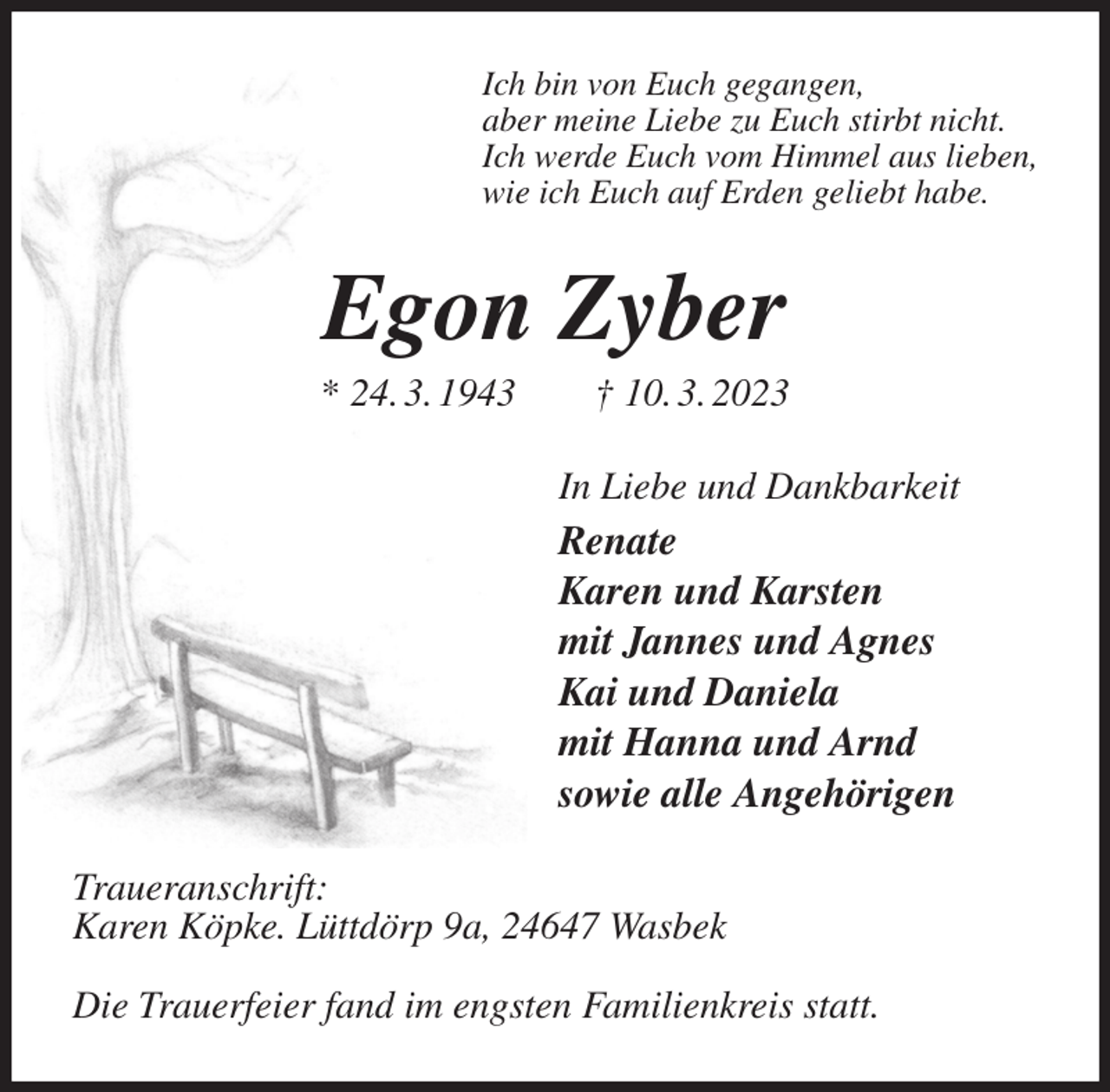 <p>Ich bin von Euch gegangen,<br />aber meine Liebe zu Euch stirbt nicht.<br />Ich werde Euch vom Himmel aus lieben,<br />wie ich Euch auf Erden geliebt habe.<br />Egon Zyber<br />* 24. 3. 1943 † 10. 3. 2023<br />In Liebe und Dankbarkeit<br />Renate<br />Karen und Karsten<br />mit Jannes und Agnes<br />Kai und Daniela<br />mit Hanna und Arnd<br />sowie alle Angehörigen<br />Traueranschrift:<br />Karen Köpke. Lüttdörp 9a, 24647 Wasbek</p><p>Die Trauerfeier fand im engsten Familienkreis statt.</p>