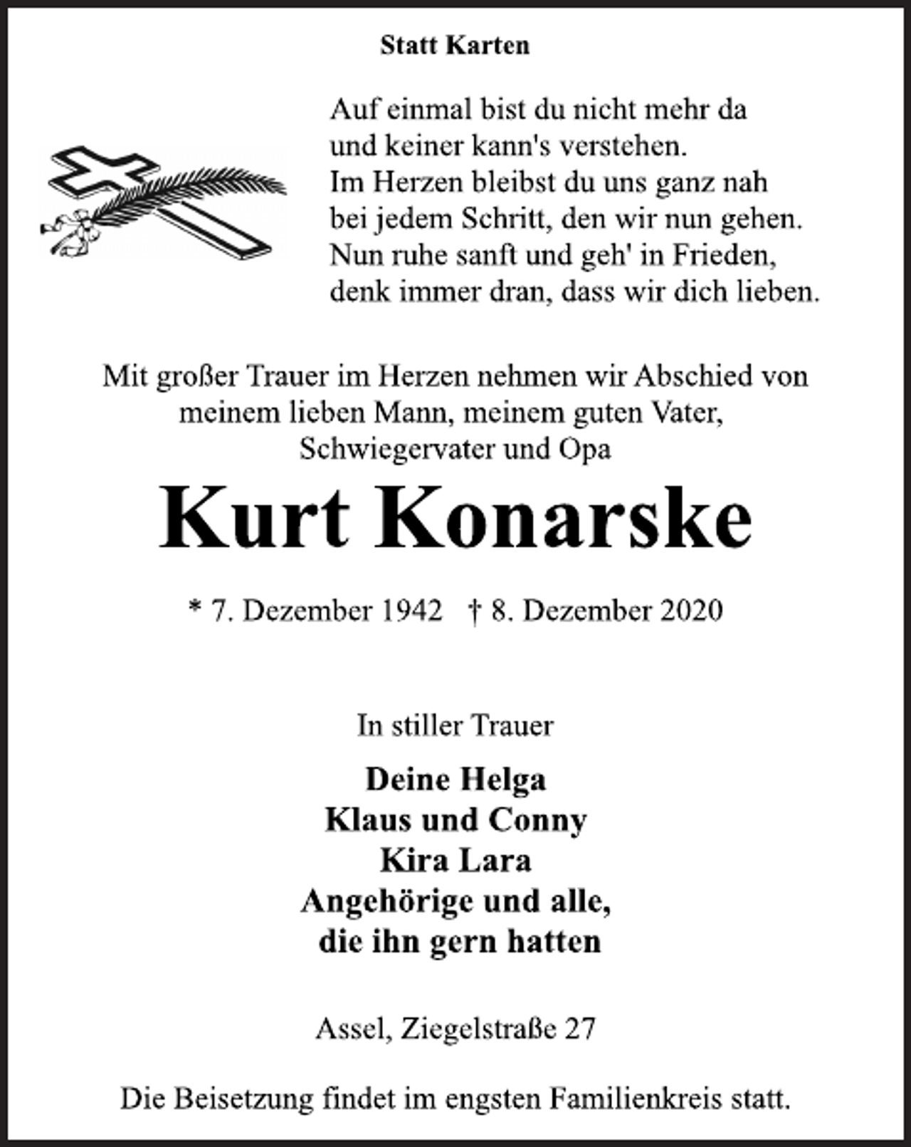 <p>In stiller Trauer<br />* 7. Dezember 1942 † 8. Dezember 2020<br />Kurt Konarske<br />Statt Karten<br />Mit großer Trauer im Herzen nehmen wir Abschied von<br />meinem lieben Mann, meinem guten Vater,<br />Schwiegervater und Opa<br />Deine Helga<br />Klaus und Conny<br />Kira Lara<br />Angehörige und alle,<br />die ihn gern hatten<br />Assel, Ziegelstraße 27<br />Die Beisetzung findet im engsten Familienkreis statt.<br />Auf einmal bist du nicht mehr da<br />und keiner kann's verstehen.<br />Im Herzen bleibst du uns ganz nah<br />bei jedem Schritt, den wir nun gehen.<br />Nun ruhe sanft und geh' in Frieden,<br />denk immer dran, dass wir dich lieben.</p>