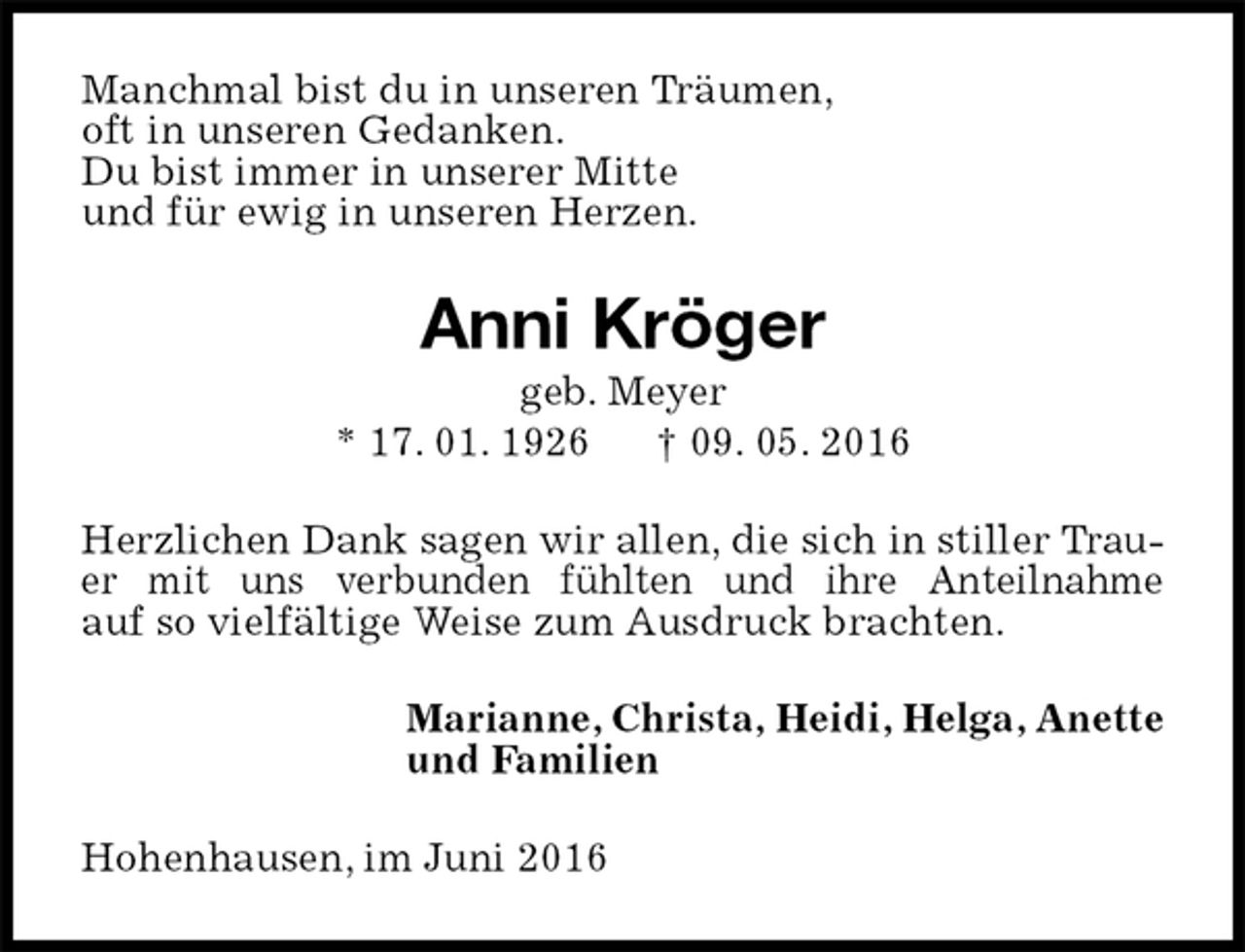 <p>Manchmal bist du in unseren Träumen,<br />oft in unseren Gedanken.<br />Du bist immer in unserer Mitte<br />und für ewig in unseren Herzen.<br />Anni Kröger<br />geb. Meyer<br />* 17. 01. 1926 † 09. 05. 2016<br />Herzlichen Dank sagen wir allen, die sich in stiller Trauer mit uns verbunden fühlten und ihre Anteilnahme<br />auf so vielfältige Weise zum Ausdruck brachten.<br />Marianne, Christa, Heidi, Helga, Anette<br />und Familien<br />Hohenhausen, im Juni 2016</p>