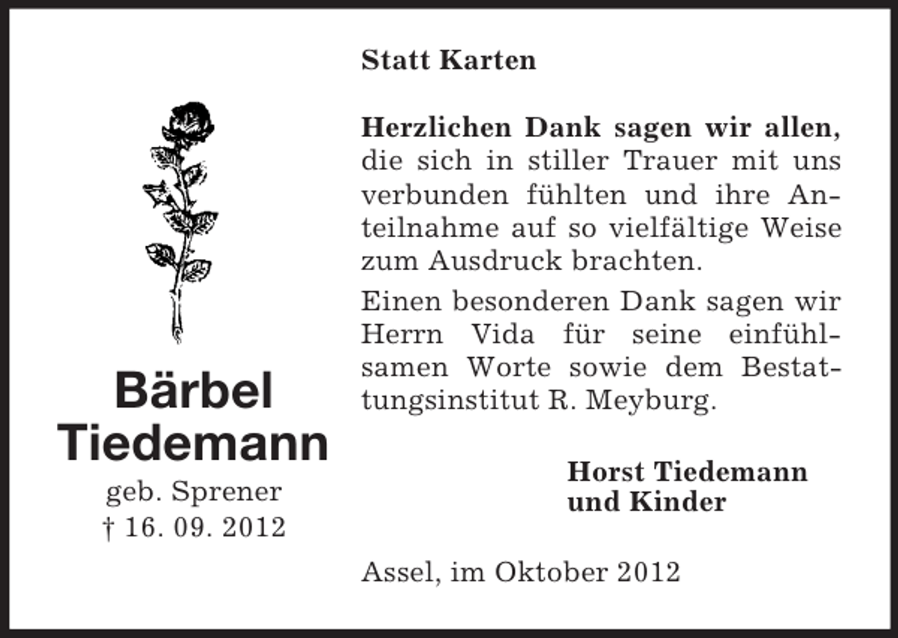 <p>Statt Karten</p><p>Bärbel<br />Tiedemann<br />geb. Sprener<br />† 16. 09. 2012</p><p>Herzlichen Dank sagen wir allen,<br />die sich in stiller Trauer mit uns<br />verbunden fühlten und ihre Anteilnahme auf so vielfältige Weise<br />zum Ausdruck brachten.<br />Einen besonderen Dank sagen wir<br />Herrn Vida für seine einfühlsamen Worte sowie dem Bestattungsinstitut R. Meyburg.<br />Horst Tiedemann<br />und Kinder<br />Assel, im Oktober 2012</p>