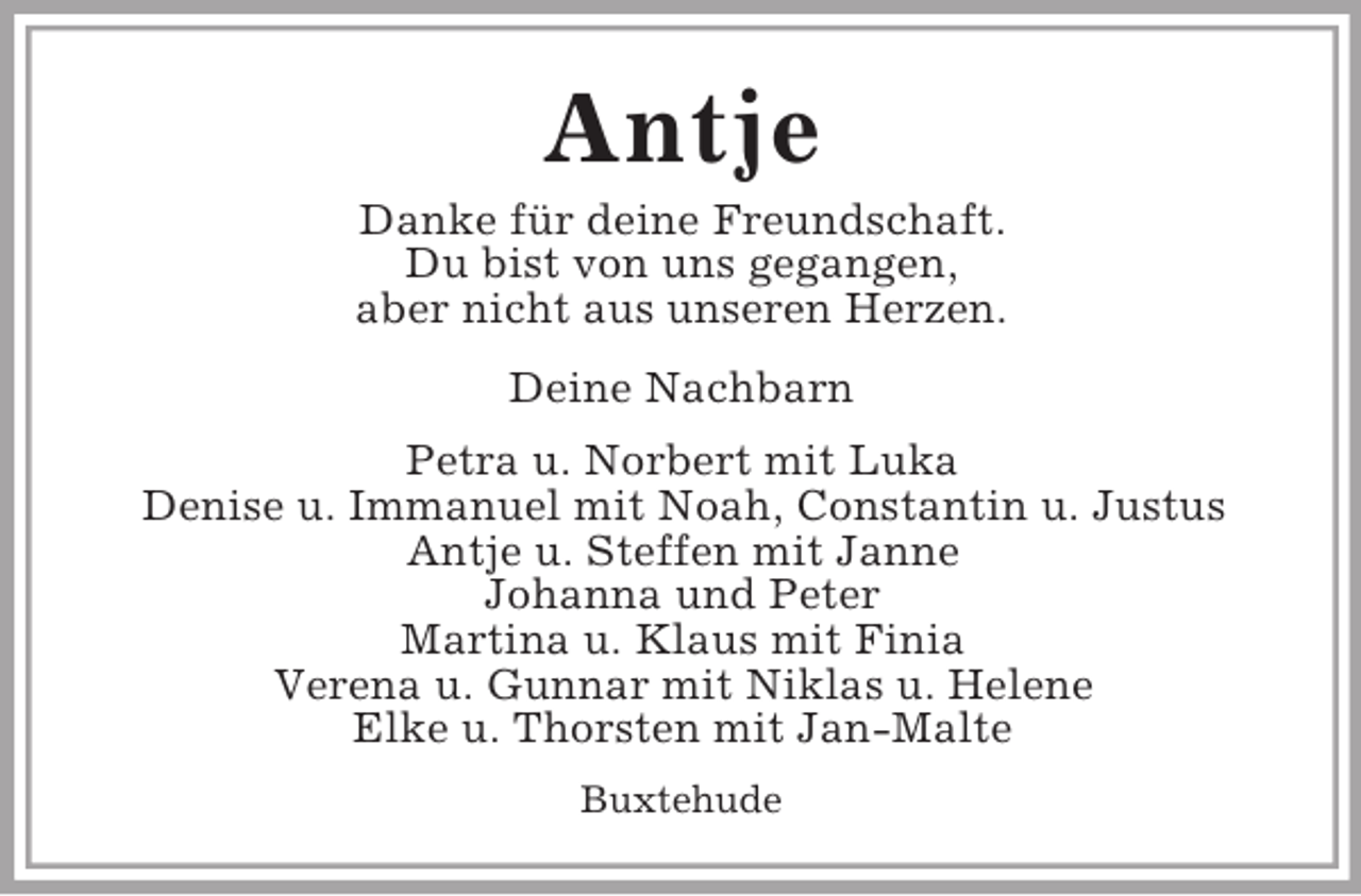 <p>Antje<br />Danke für deine Freundschaft.<br />Du bist von uns gegangen,<br />aber nicht aus unseren Herzen.<br />Deine Nachbarn<br />Petra u. Norbert mit Luka<br />Denise u. Immanuel mit Noah, Constantin u. Justus<br />Antje u. Steffen mit Janne<br />Johanna und Peter<br />Martina u. Klaus mit Finia<br />Verena u. Gunnar mit Niklas u. Helene<br />Elke u. Thorsten mit Jan-Malte<br />Buxtehude</p>