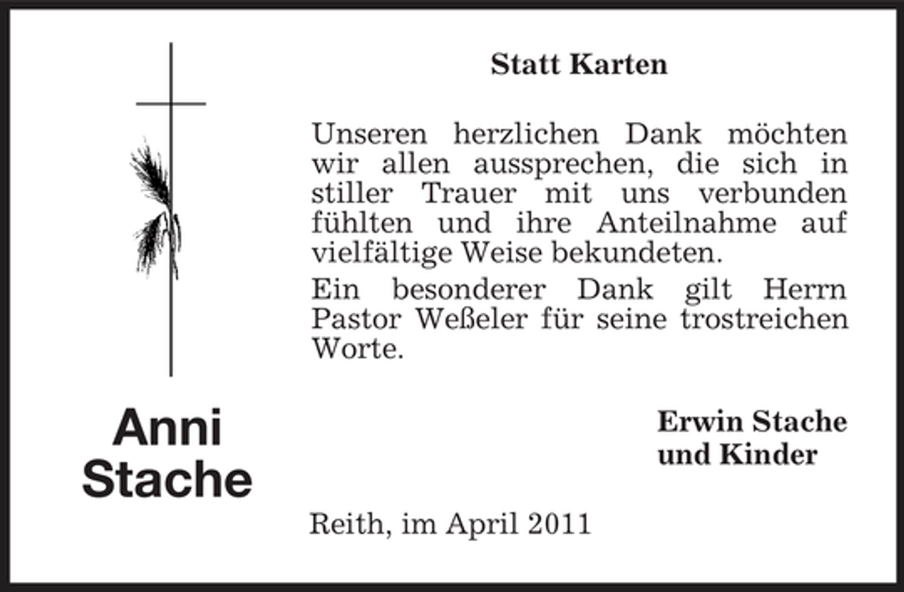 <p>Statt Karten Unseren herzlichen Dank möchten wir allen aussprechen, die sich in stiller Trauer mit uns verbunden fühlten und ihre Anteilnahme auf vielfältige Weise bekundeten. Ein besonderer Dank gilt Herrn Pastor Weßeler für seine trostreichen Worte.</p><p>Anni Stache<br />Reith, im April 2011</p><p>Erwin Stache und Kinder</p>