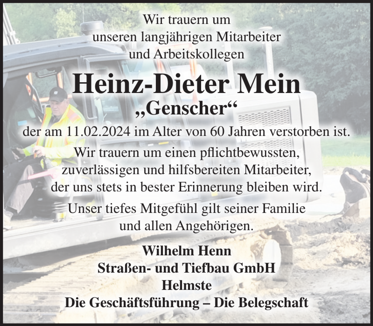 <p>Wir trauern um<br />unseren langjährigen Mitarbeiter<br />und Arbeitskollegen</p><p>Heinz-Dieter Mein<br />„Genscher“</p><p>der am 11.02.2024 im Alter von 60 Jahren verstorben ist.<br />Wir trauern um einen pflichtbewussten,<br />zuverlässigen und hilfsbereiten Mitarbeiter,<br />der uns stets in bester Erinnerung bleiben wird.<br />Unser tiefes Mitgefühl gilt seiner Familie<br />und allen Angehörigen.<br />Wilhelm Henn<br />Straßen- und Tiefbau GmbH<br />Helmste<br />Die Geschäftsführung – Die Belegschaft</p>