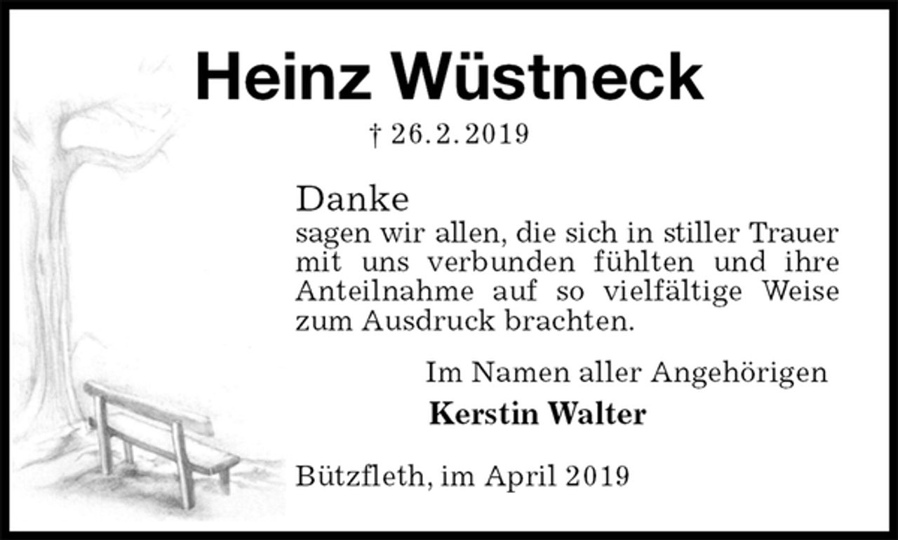 <p>Heinz Wüstneck<br />† 26. 2. 2019<br />Danke<br />sagen wir allen, die sich in stiller Trauer<br />mit uns verbunden fühlten und ihre Anteilnahme auf so vielfältige Weise zum Ausdruck brachten.<br />Im Namen aller Angehörigen<br />Kerstin Walter<br />Bützfleth, im April 2019</p>