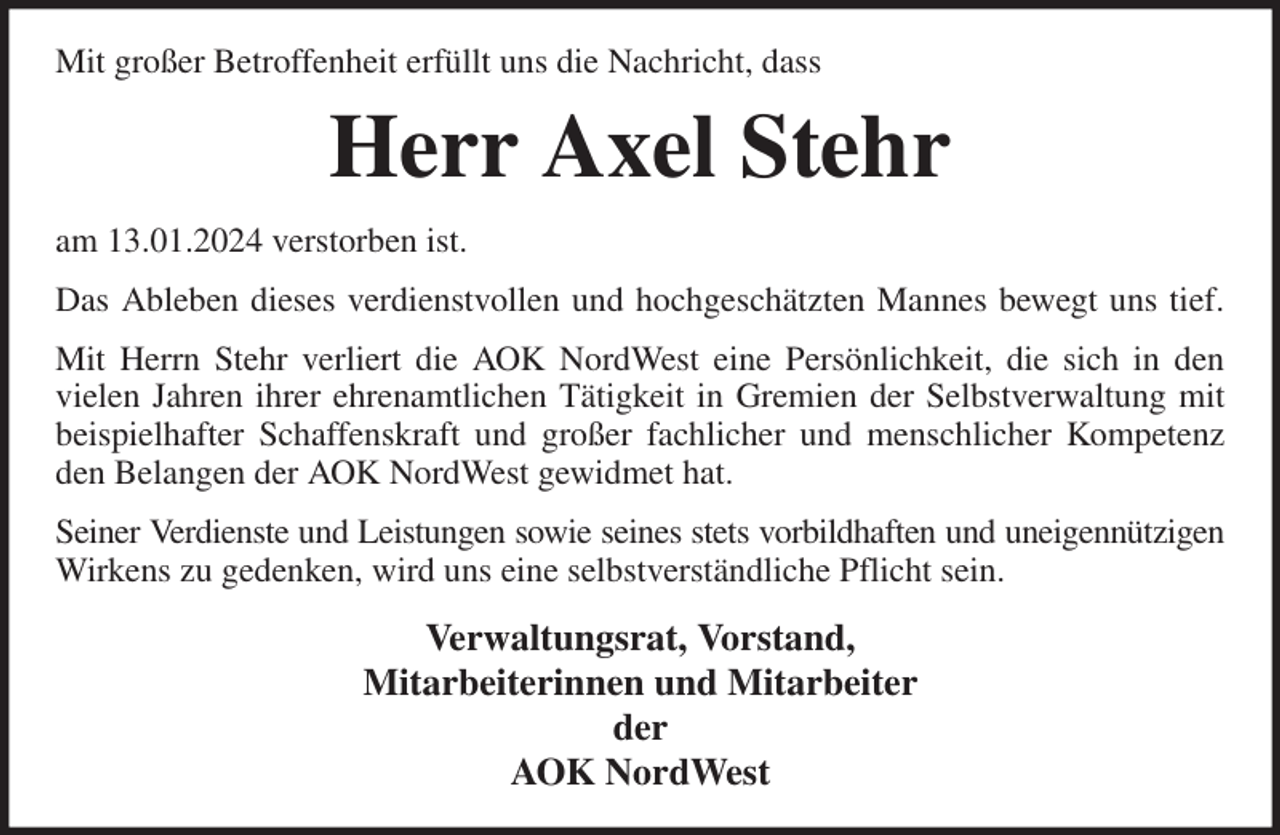 <p>Mit großer Betroffenheit erfüllt uns die Nachricht, dass<br />Herr Axel Stehr<br />am 13.01.2024 verstorben ist.<br />Das Ableben dieses verdienstvollen und hochgeschätzten Mannes bewegt uns tief.<br />Mit Herrn Stehr verliert die AOK NordWest eine Persönlichkeit, die sich in den<br />vielen Jahren ihrer ehrenamtlichen Tätigkeit in Gremien der Selbstverwaltung mit<br />beispielhafter Schaffenskraft und großer fachlicher und menschlicher Kompetenz<br />den Belangen der AOK NordWest gewidmet hat.<br />Seiner Verdienste und Leistungen sowie seines stets vorbildhaften und uneigennützigen<br />Wirkens zu gedenken, wird uns eine selbstverständliche Pflicht sein.<br />Verwaltungsrat, Vorstand,<br />Mitarbeiterinnen und Mitarbeiter<br />der<br />AOK NordWest</p>