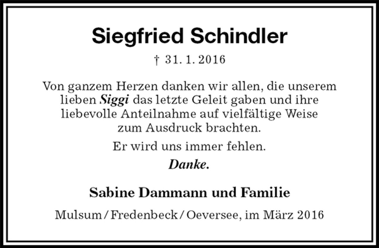 <p>Siegfried Schindler<br />† 31. 1. 2016<br />Von ganzem Herzen danken wir allen, die unserem<br />lieben Siggi das letzte Geleit gaben und ihre<br />liebevolle Anteilnahme auf vielfältige Weise<br />zum Ausdruck brachten.<br />Er wird uns immer fehlen.<br />Danke.<br />Sabine Dammann und Familie<br />Mulsum / Fredenbeck / Oeversee, im März 2016</p>