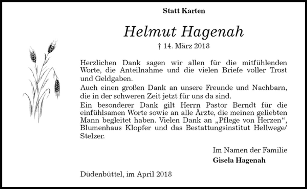 <p>Helmut Hagenah<br />† 14. März 2018<br />Herzlichen Dank sagen wir allen für die mitfühlenden<br />Worte, die Anteilnahme und die vielen Briefe voller Trost<br />und Geldgaben.<br />Auch einen großen Dank an unsere Freunde und Nachbarn,<br />die in der schweren Zeit jetzt für uns da sind.<br />Ein besonderer Dank gilt Herrn Pastor Berndt für die<br />einfühlsamen Worte sowie an alle Ärzte, die meinen geliebten<br />Mann begleitet haben. Vielen Dank an „Pflege von Herzen“,<br />Blumenhaus Klopfer und das Bestattungsinstitut Hellwege/<br />Stelzer.<br />Im Namen der Familie<br />Gisela Hagenah<br />Düdenbüttel, im April 2018<br />Statt Karten</p>