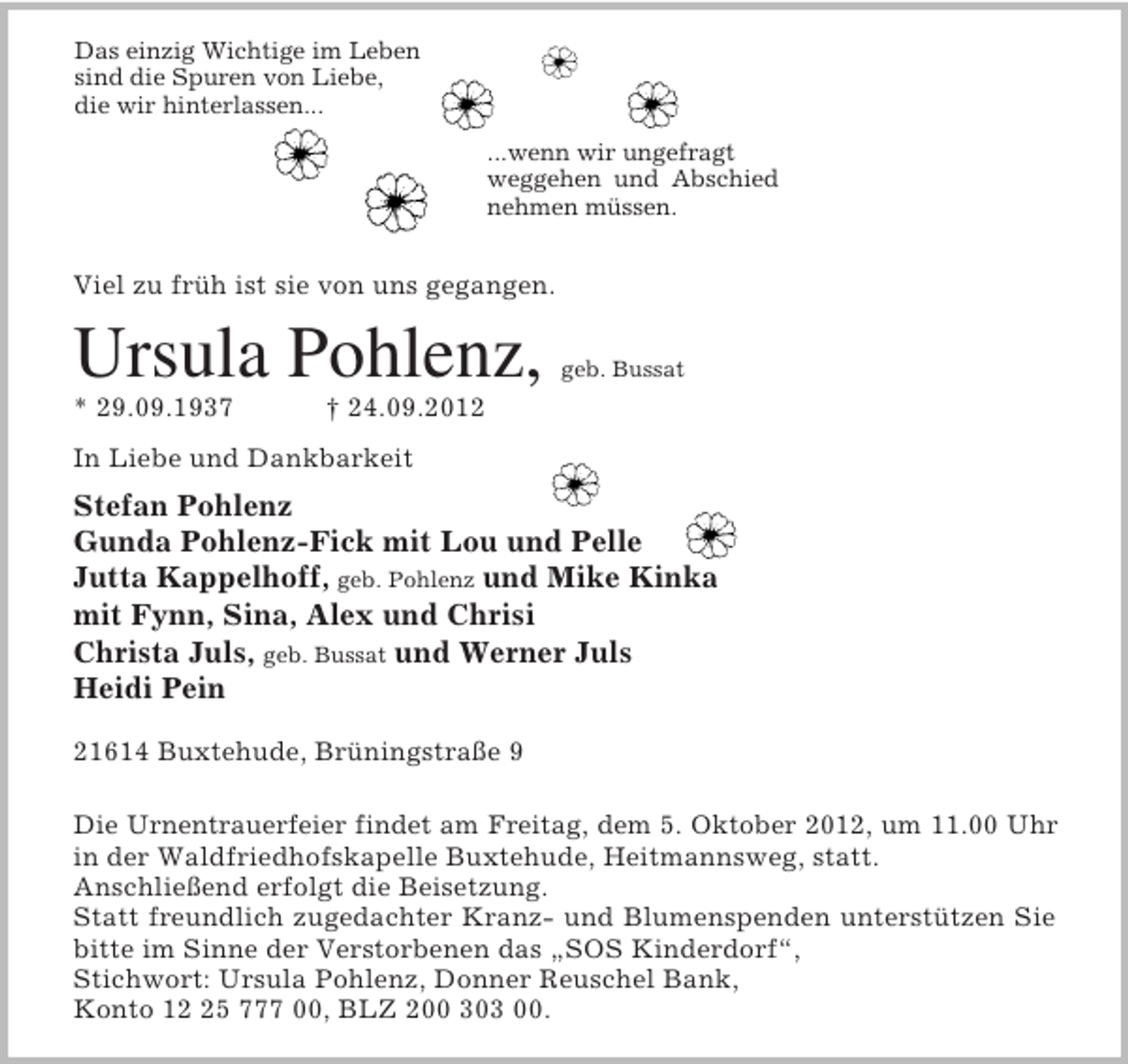<p>Das einzig Wichtige im Leben<br />sind die Spuren von Liebe,<br />die wir hinterlassen...</p><p>...wenn wir ungefragt<br />weggehen und Abschied nehmen müssen.</p><p>Viel zu früh ist sie von uns gegangen.<br />Ursula Pohlenz, geb. Bussat<br />* 29.09.1937 † 24.09.2012<br />In Liebe und Dankbarkeit<br />Stefan Pohlenz<br />Gunda Pohlenz-Fick mit Lou und Pelle<br />Jutta Kappelhoff, geb. Pohlenz und Mike Kinka<br />mit Fynn, Sina, Alex und Chrisi<br />Christa Juls, geb. Bussat und Werner Juls<br />Heidi Pein<br />21614 Buxtehude, Brüningstraße 9</p><p>Die Urnentrauerfeier findet am Freitag, dem 5. Oktober 2012, um 11.00 Uhr<br />in der Waldfriedhofskapelle Buxtehude, Heitmannsweg, statt.<br />Anschließend erfolgt die Beisetzung.<br />Statt freundlich zugedachter Kranz- und Blumenspenden unterstützen Sie<br />bitte im Sinne der Verstorbenen das „SOS Kinderdorf“,<br />Stichwort: Ursula Pohlenz, Donner Reuschel Bank,<br />Konto 12 25 777 00, BLZ 200 303 00.</p>