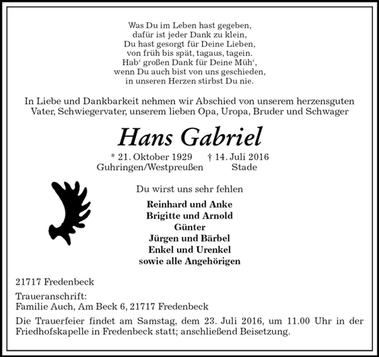 <p>Was Du im Leben hast gegeben,<br />dafür ist jeder Dank zu klein,<br />Du hast gesorgt für Deine Lieben,<br />von früh bis spät, tagaus, tagein.<br />Hab‘ großen Dank für Deine Müh‘,<br />wenn Du auch bist von uns geschieden,<br />in unseren Herzen stirbst Du nie.<br />In Liebe und Dankbarkeit nehmen wir Abschied von unserem herzensguten<br />Vater, Schwiegervater, unserem lieben Opa, Uropa, Bruder und Schwager<br />Hans Gabriel<br />* 21. Oktober 1929 † 14. Juli 2016<br />Guhringen/Westpreußen Stade<br />Du wirst uns sehr fehlen<br />Reinhard und Anke<br />Brigitte und Arnold<br />Günter<br />Jürgen und Bärbel<br />Enkel und Urenkel<br />sowie alle Angehörigen<br />21717 Fredenbeck<br />Traueranschrift:<br />Familie Auch, Am Beck 6, 21717 Fredenbeck<br />Die Trauerfeier findet am Samstag, dem 23. Juli 2016, um 11.00 Uhr in der Friedhofskapelle in Fredenbeck statt; anschließend Beisetzung.</p>