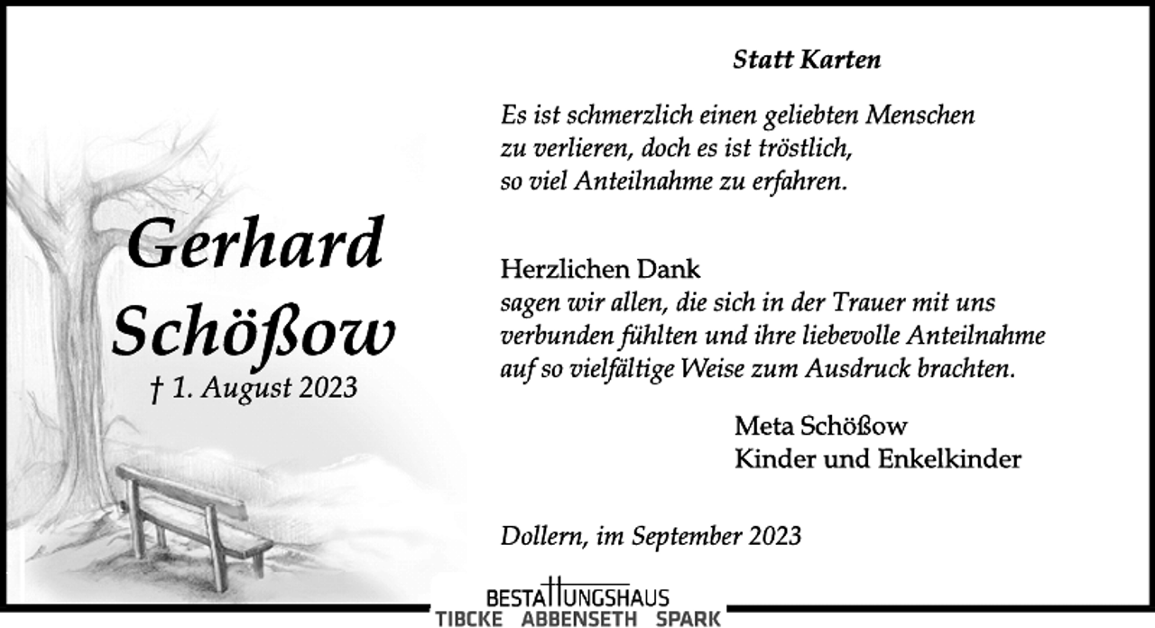 <p>Statt Karten<br />Gerhard<br />Schößow<br />† 1. August 2023</p>
<p>Es ist schmerzlich einen geliebten Menschen<br />zu verlieren, doch es ist tröstlich,<br />so viel Anteilnahme zu erfahren.<br />Herzlichen Dank<br />sagen wir allen, die sich in der Trauer mit uns<br />verbunden fühlten und ihre liebevolle Anteilnahme<br />auf so vielfältige Weise zum Ausdruck brachten.<br />Meta Schößow<br />Kinder und Enkelkinder<br />Dollern, im September 2023</p>