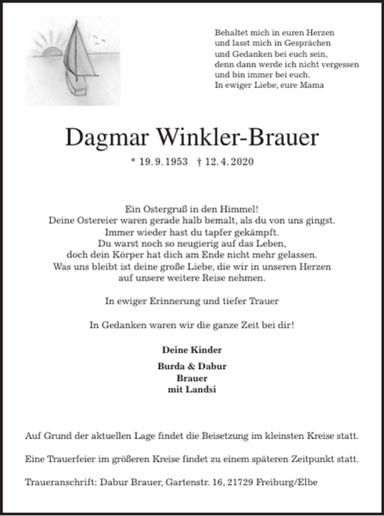 <p>Behaltet mich in euren Herzen<br />und lasst mich in Gesprächen<br />und Gedanken bei euch sein,<br />denn dann werde ich nicht vergessen<br />und bin immer bei euch.<br />In ewiger Liebe, eure Mama<br />Dagmar Winkler-Brauer<br />* 19. 9. 1953 † 12. 4. 2020<br />Ein Ostergruß in den Himmel!<br />Deine Ostereier waren gerade halb bemalt, als du von uns gingst.<br />Immer wieder hast du tapfer gekämpft.<br />Du warst noch so neugierig auf das Leben,<br />doch dein Körper hat dich am Ende nicht mehr gelassen.<br />Was uns bleibt ist deine große Liebe, die wir in unseren Herzen<br />auf unsere weitere Reise nehmen.</p>
<p>In ewiger Erinnerung und tiefer Trauer<br />In Gedanken waren wir die ganze Zeit bei dir!<br />Deine Kinder<br />Burda &amp; Dabur<br />Brauer<br />mit Landsi<br />Auf Grund der aktuellen Lage findet die Beisetzung im kleinsten Kreise statt.</p>
<p>Eine Trauerfeier im größeren Kreise findet zu einem späteren Zeitpunkt statt.</p>
<p>Traueranschrift: Dabur Brauer, Gartenstr. 16, 21729 Freiburg/Elbe</p>