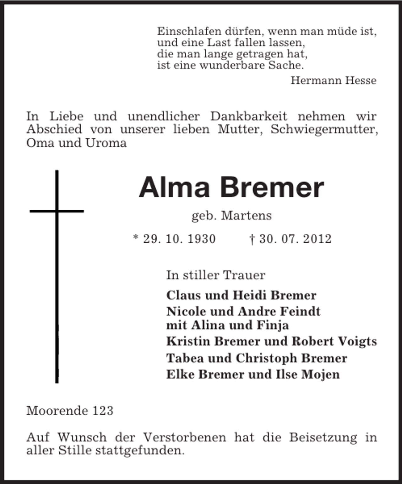 <p>Einschlafen dürfen, wenn man müde ist,<br />und eine Last fallen lassen,<br />die man lange getragen hat,<br />ist eine wunderbare Sache.<br />Hermann Hesse<br />In Liebe und unendlicher Dankbarkeit nehmen wir<br />Abschied von unserer lieben Mutter, Schwiegermutter,<br />Oma und Uroma<br />Alma Bremer<br />geb. Martens<br />* 29. 10. 1930 † 30. 07. 2012<br />In stiller Trauer<br />Claus und Heidi Bremer<br />Nicole und Andre Feindt<br />mit Alina und Finja<br />Kristin Bremer und Robert Voigts<br />Tabea und Christoph Bremer<br />Elke Bremer und Ilse Mojen<br />Moorende 123</p><p>Auf Wunsch der Verstorbenen hat die Beisetzung in<br />aller Stille stattgefunden.</p>