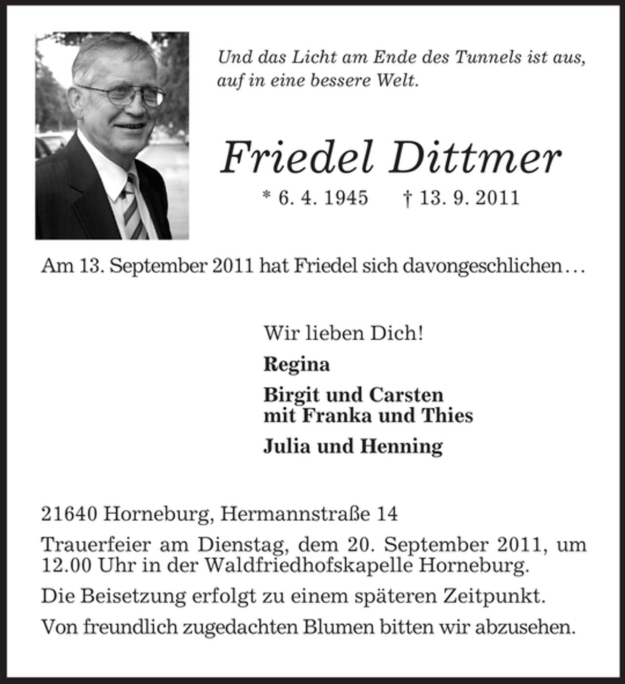 <p>Und das Licht am Ende des Tunnels ist aus,<br />auf in eine bessere Welt.<br />Friedel Dittmer<br />* 6. 4. 1945 † 13. 9. 2011<br />Am 13. September 2011 hat Friedel sich davongeschlichen . . .<br />Wir lieben Dich!<br />Regina<br />Birgit und Carsten<br />mit Franka und Thies<br />Julia und Henning<br />21640 Horneburg, Hermannstraße 14<br />Trauerfeier am Dienstag, dem 20. September 2011, um 12.00 Uhr in der Waldfriedhofskapelle Horneburg.<br />Die Beisetzung erfolgt zu einem späteren Zeitpunkt.<br />Von freundlich zugedachten Blumen bitten wir abzusehen.</p>