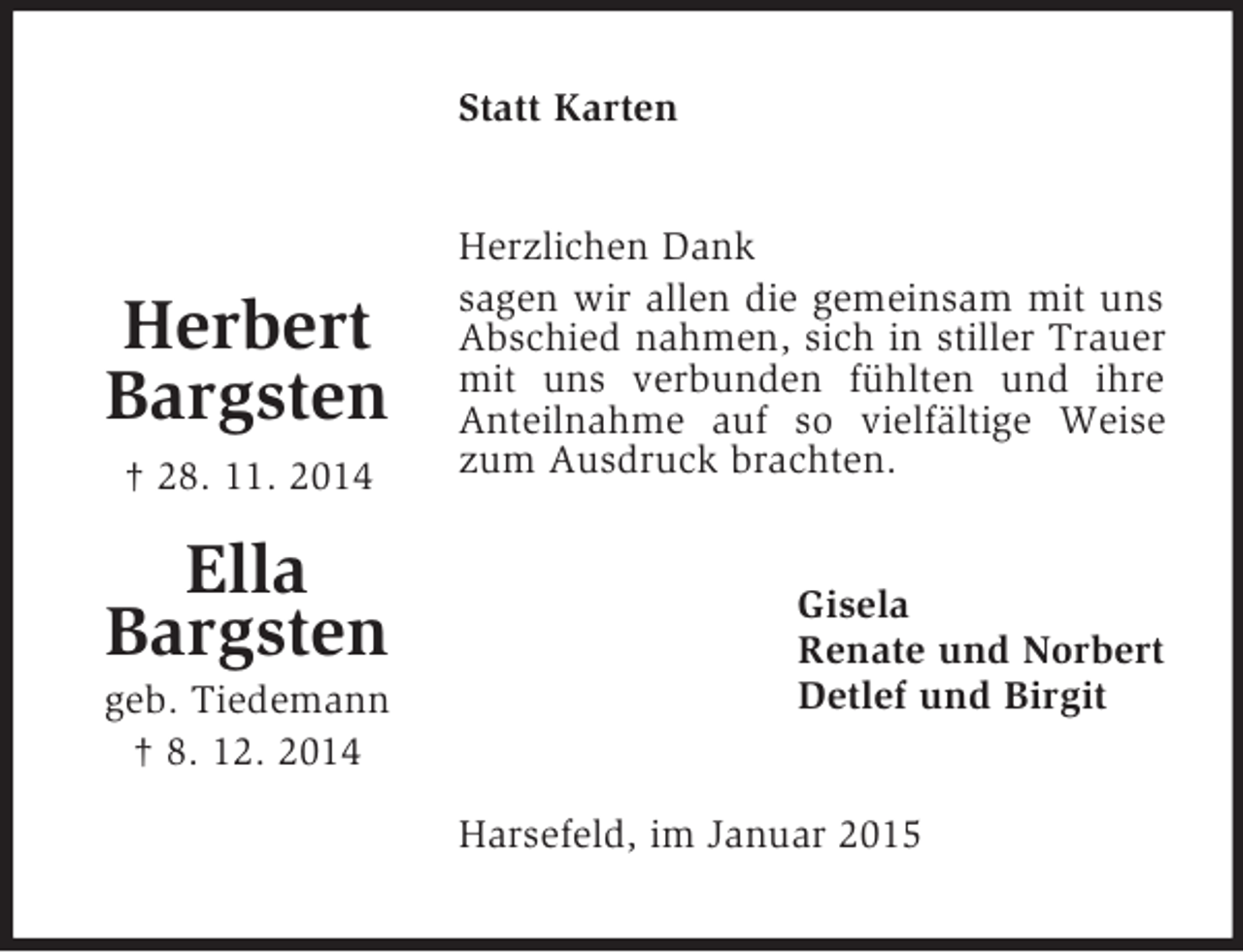 <p>Herbert<br />Bargsten<br />† 28. 11. 2014</p><p>Ella<br />Bargsten<br />geb. Tiedemann<br />† 8. 12. 2014<br />Statt Karten<br />Herzlichen Dank<br />sagen wir allen die gemeinsam mit uns Abschied nahmen, sich in stiller Trauer mit uns verbunden fühlten und ihre Anteilnahme auf so vielfältige Weise zum Ausdruck brachten.<br />Gisela<br />Renate und Norbert<br />Detlef und Birgit<br />Harsefeld, im Januar 2015</p>