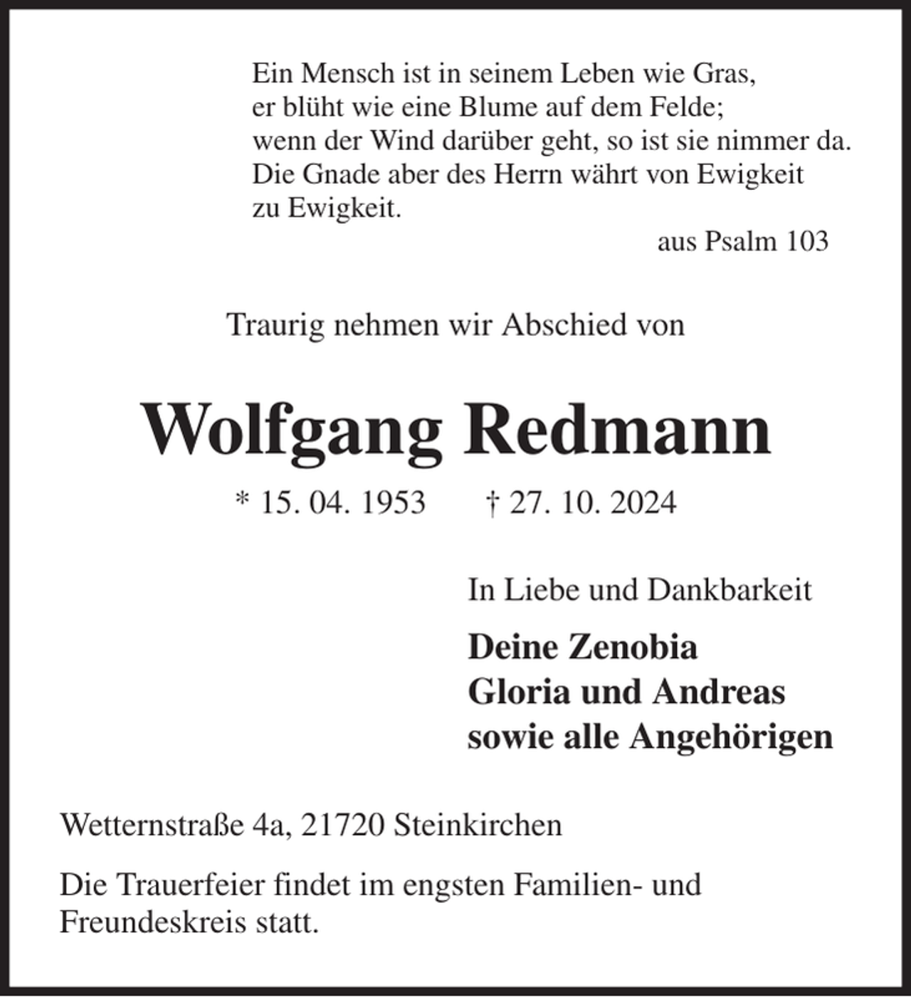 <p>Ein Mensch ist in seinem Leben wie Gras,<br />er blüht wie eine Blume auf dem Felde;<br />wenn der Wind darüber geht, so ist sie nimmer da.<br />Die Gnade aber des Herrn währt von Ewigkeit<br />zu Ewigkeit.<br />aus Psalm 103<br />Traurig nehmen wir Abschied von<br />Wolfgang Redmann<br />* 15. 04. 1953 † 27. 10. 2024<br />In Liebe und Dankbarkeit<br />Deine Zenobia<br />Gloria und Andreas<br />sowie alle Angehörigen<br />Wetternstraße 4a, 21720 Steinkirchen<br />Die Trauerfeier findet im engsten Familien- und<br />Freundeskreis statt.</p>