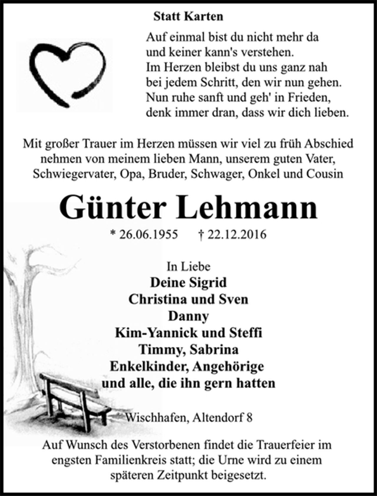 <p>In Liebe<br />Deine Sigrid<br />Christina und Sven<br />Danny<br />Kim-Yannick und Steffi<br />Timmy, Sabrina<br />Enkelkinder, Angehörige<br />und alle, die ihn gern hatten<br />Wischhafen, Altendorf 8<br />* 26.06.1955 † 22.12.2016<br />Günter Lehmann<br />Statt Karten<br />Mit großer Trauer im Herzen müssen wir viel zu früh Abschied<br />nehmen von meinem lieben Mann, unserem guten Vater,<br />Schwiegervater, Opa, Bruder, Schwäger, Onkel und Cousin<br />Auf einmal bist du nicht mehr da<br />und keiner kann's verstehen.<br />Im Herzen bleibst du uns ganz nah<br />bei jedem Schritt, den wir nun gehen.<br />Nun ruhe sanft und geh' in Frieden,<br />denk immer dran, dass wir dich lieben.<br />Auf Wunsch des Verstorbenen findet die Trauerfeier im<br />engsten Familienkreis statt; die Urne wird zu einem<br />späteren Zeitpunkt beigesetzt.</p>