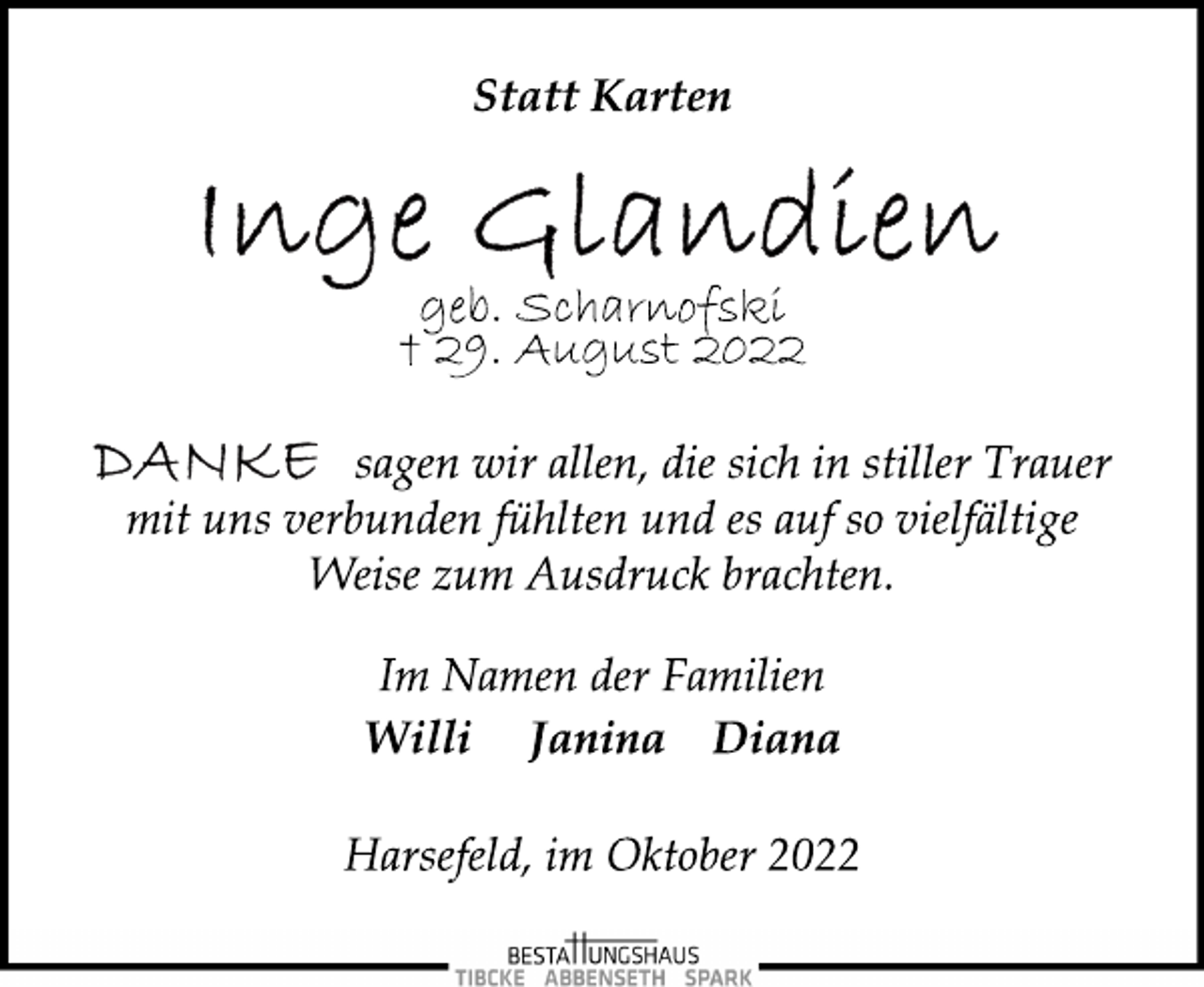 <p>Statt Karten<br />Inge Glandien<br />geb. Scharnofski<br />† 29. August 2022<br />Danke sagen wir allen, die sich in stiller Trauer<br />mit uns verbunden fühlten und es auf so vielfältige<br />Weise zum Ausdruck brachten.<br />Im Namen der Familien<br />Willi Janina Diana<br />Harsefeld, im Oktober 2022</p>
