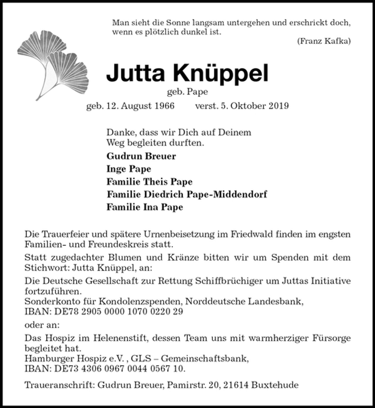 <p>Man sieht die Sonne langsam untergehen und erschrickt doch,<br />wenn es plötzlich dunkel ist.<br />(Franz Kafka)<br />Jutta Knüppel<br />geb. Pape<br />geb. 12. August 1966 verst. 5. Oktober 2019<br />Danke, dass wir Dich auf Deinem<br />Weg begleiten durften.<br />Gudrun Breuer<br />Inge Pape<br />Familie Theis Pape<br />Familie Diedrich Pape-Middendorf<br />Familie Ina Pape<br />Die Trauerfeier und spätere Urnenbeisetzung im Friedwald finden im engsten<br />Familien- und Freundeskreis statt.<br />Statt zugedachter Blumen und Kränze bitten wir um Spenden mit dem Stichwort: Jutta Knüppel, an:<br />Die Deutsche Gesellschaft zur Rettung Schiffbrüchiger um Juttas Initiative fortzuführen.<br />Sonderkonto für Kondolenzspenden, Norddeutsche Landesbank,<br />IBAN: DE78 2905 0000 1070 0220 29<br />oder an:<br />Das Hospiz im Helenenstift, dessen Team uns mit warmherziger Fürsorge begleitet hat.<br />Hamburger Hospiz e.V. , GLS – Gemeinschaftsbank,<br />IBAN: DE73 4306 0967 0044 0567 10.<br />Traueranschrift: Gudrun Breuer, Pamirstr. 20, 21614 Buxtehude</p>