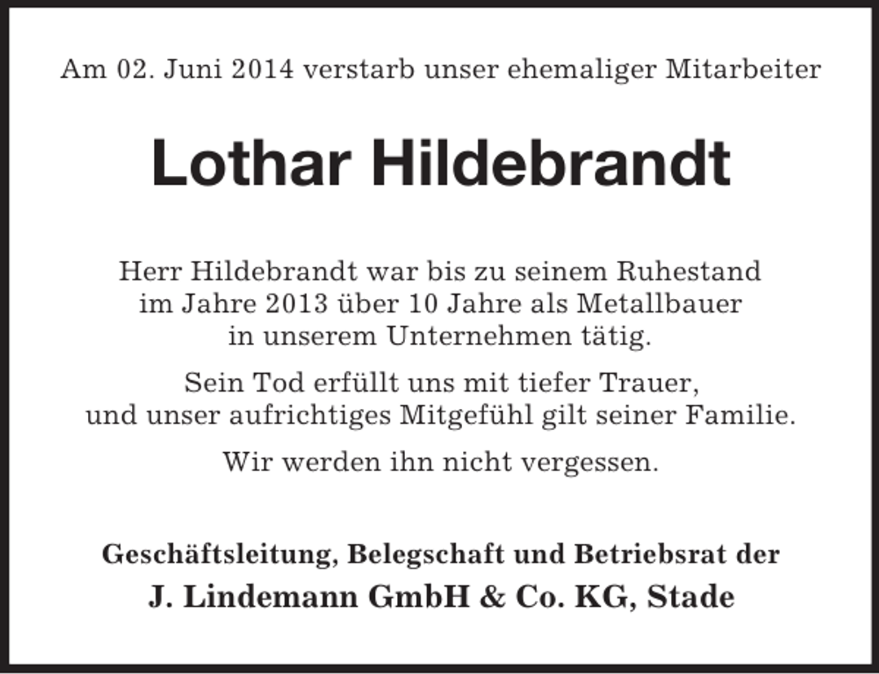 <p>Am 02. Juni 2014 verstarb unser ehemaliger Mitarbeiter<br />Lothar Hildebrandt<br />Herr Hildebrandt war bis zu seinem Ruhestand<br />im Jahre 2013 über 10 Jahre als Metallbauer<br />in unserem Unternehmen tätig.<br />Sein Tod erfüllt uns mit tiefer Trauer,<br />und unser aufrichtiges Mitgefühl gilt seiner Familie.<br />Wir werden ihn nicht vergessen.<br />Geschäftsleitung, Belegschaft und Betriebsrat der<br />J. Lindemann GmbH</p>