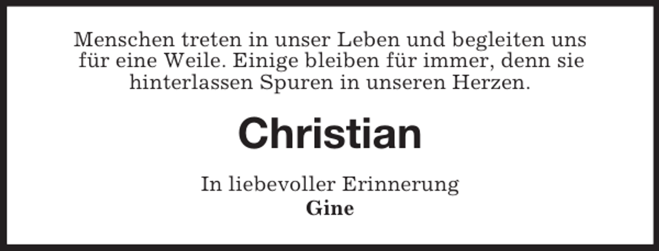 <p>Menschen treten in unser Leben und begleiten uns<br />für eine Weile. Einige bleiben für immer, denn sie<br />hinterlassen Spuren in unseren Herzen.<br />Christian<br />In liebevoller Erinnerung<br />Gine</p>