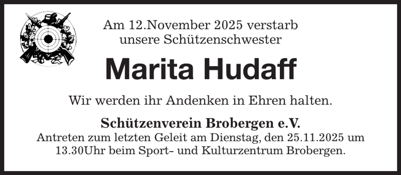 <p>Am 12.November 2025 verstarb<br />unsere Schützenschwester<br />Marita Hudaff<br />Wir werden ihr Andenken in Ehren halten.<br />Schützenverein Brobergen e.V.<br />Antreten zum letzten Geleit am Dienstag, den 25.11.2025 um 13.30Uhr beim Sport- und Kulturzentrum Brobergen.</p>