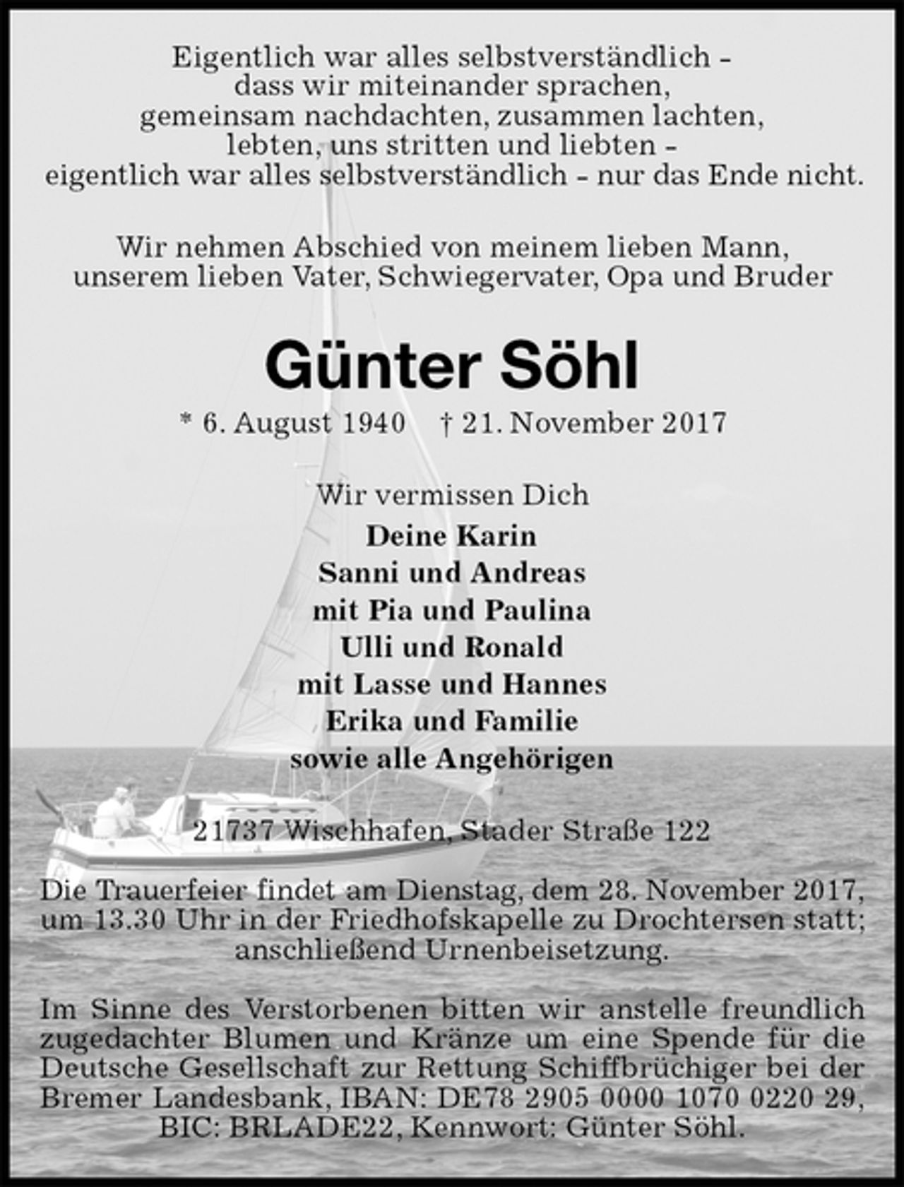 <p>Eigentlich war alles selbstverständlich -<br />dass wir miteinander sprachen,<br />gemeinsam nachdachten, zusammen lachten,<br />lebten, uns stritten und liebten -<br />eigentlich war alles selbstverständlich - nur das Ende nicht.<br />Wir nehmen Abschied von meinem lieben Mann,<br />unserem lieben Vater, Schwiegervater, Opa und Bruder<br />Günter Söhl<br />* 6. August 1940 † 21. November 2017<br />Wir vermissen Dich<br />Deine Karin<br />Sanni und Andreas<br />mit Pia und Paulina<br />Ulli und Ronald<br />mit Lasse und Hannes<br />Erika und Familie<br />sowie alle Angehörigen<br />21737 Wischhafen, Stader Straße 122</p><p>Die Trauerfeier findet am Dienstag, dem 28. November 2017,<br />um 13.30 Uhr in der Friedhofskapelle zu Drochtersen statt; anschließend Urnenbeisetzung.</p><p>Im Sinne des Verstorbenen bitten wir anstelle freundlich<br />zugedachter Blumen und Kränze um eine Spende für die<br />Deutsche Gesellschaft zur Rettung Schiffbrüchiger bei der<br />Bremer Landesbank, IBAN: DE78 2905 0000 1070 0220 29,<br />BIC: BRLADE22, Kennwort: Günter Söhl.</p>