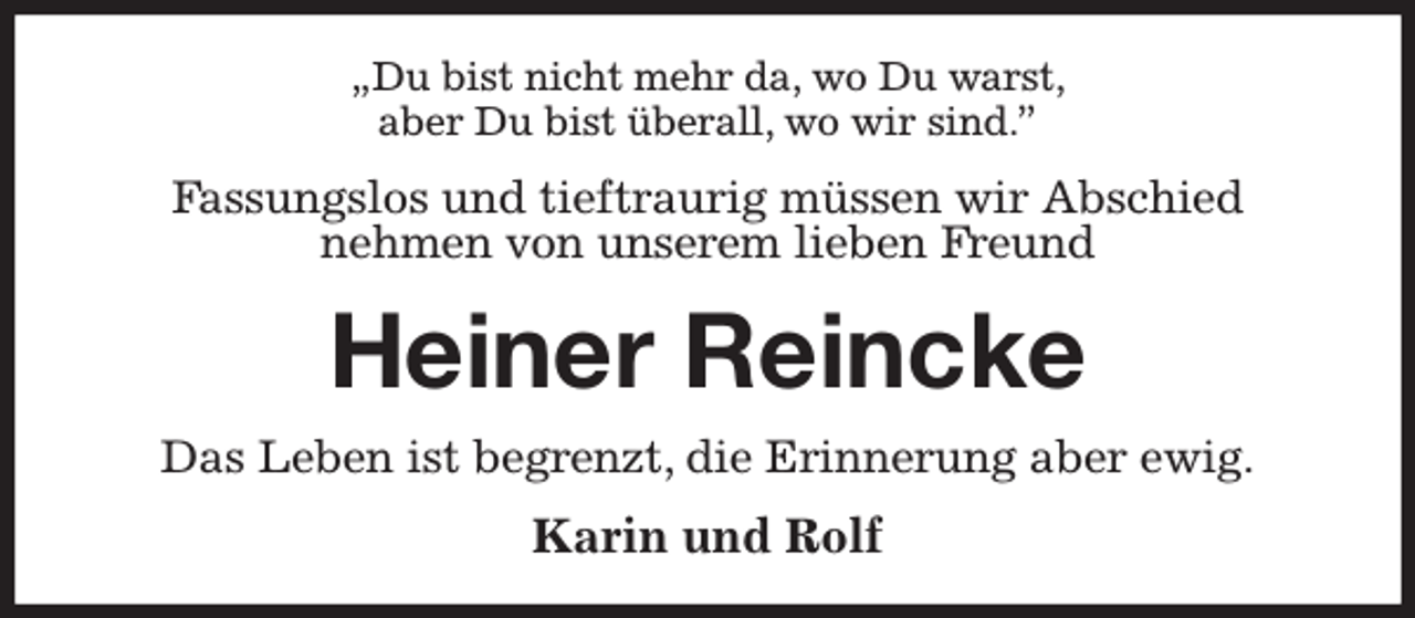 <p>„Du bist nicht mehr da, wo Du warst,<br />aber Du bist überall, wo wir sind.”<br />Fassungslos und tieftraurig müssen wir Abschied<br />nehmen von unserem lieben Freund<br />Heiner Reincke<br />Das Leben ist begrenzt, die Erinnerung aber ewig.<br />Karin und Rolf</p>