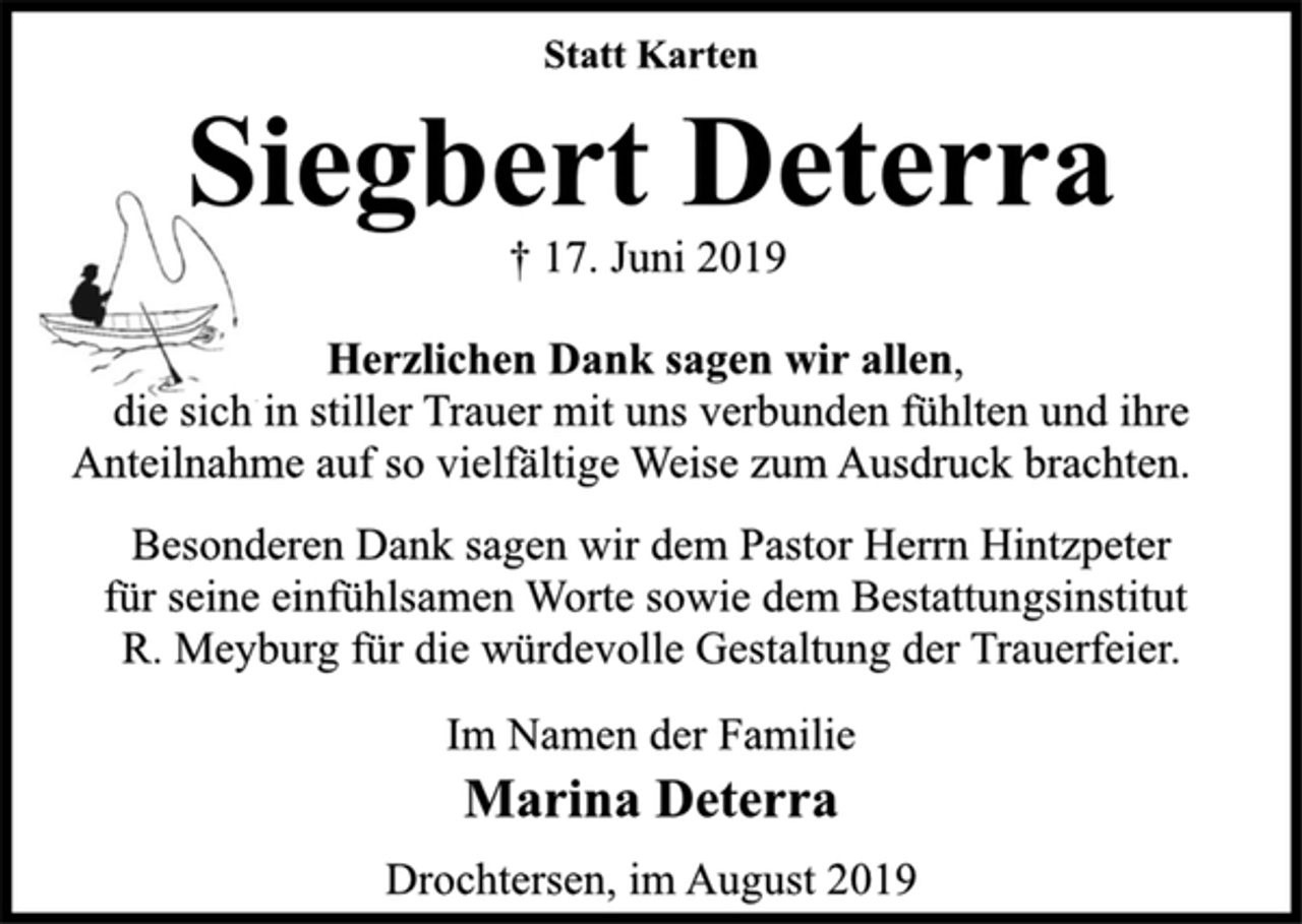 <p>Statt Karten<br />Siegbert Deterra<br />† 17. Juni 2019<br />Herzlichen Dank sagen wir allen,<br />die sich in stiller Trauer mit uns verbunden fühlten und ihre<br />Anteilnahme auf so vielfältige Weise zum Ausdruck brachten.<br />Besonderen Dank sagen wir dem Pastor Herrn Hintzpeter<br />für seine einfühlsamen Worte sowie dem Bestattungsinstitut<br />R. Meyburg für die würdevolle Gestaltung der Trauerfeier.<br />Im Namen der Familie<br />Marina Deterra<br />Drochtersen, im August 2019</p>