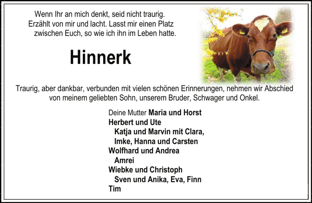<p>Wenn Ihr an mich denkt, seid nicht traurig.<br />Erzählt von mir und lacht. Lasst mir einen Platz<br />zwischen Euch, so wie ich ihn im Leben hatte.</p><p>Hinnerk<br />Traurig, aber dankbar, verbunden mit vielen schönen Erinnerungen, nehmen wir Abschied<br />von meinem geliebten Sohn, unserem Bruder, Schwager und Onkel.<br />Deine Mutter Maria und Horst</p><p>Herbert und Ute<br />Katja und Marvin mit Clara,<br />Imke, Hanna und Carsten<br />Wolfhard und Andrea<br />Amrei<br />Wiebke und Christoph<br />Sven und Anika, Eva, Finn<br />Tim</p>