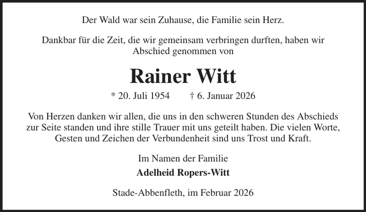 <p>Der Wald war sein Zuhause, die Familie sein Herz.<br />Dankbar für die Zeit, die wir gemeinsam verbringen durften, haben wir<br />Abschied genommen von<br />Rainer Witt<br />* 20. Juli 1954 † 6. Januar 2026<br />Von Herzen danken wir allen, die uns in den schweren Stunden des Abschieds zur Seite standen und ihre stille Trauer mit uns geteilt haben. Die vielen Worte, Gesten und Zeichen der Verbundenheit sind uns Trost und Kraft.<br />Im Namen der Familie<br />Adelheid Ropers-Witt<br />Stade-Abbenfleth, im Februar 2026</p>