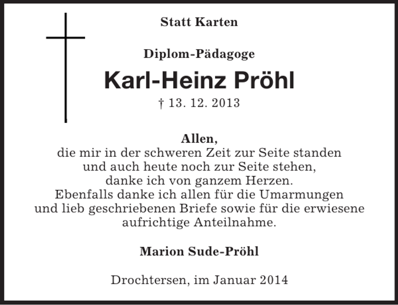 <p>Statt Karten<br />Diplom-Pädagoge<br />Karl-Heinz Pröhl<br />† 13. 12. 2013<br />Allen,<br />die mir in der schweren Zeit zur Seite standen<br />und auch heute noch zur Seite stehen,<br />danke ich von ganzem Herzen.<br />Ebenfalls danke ich allen für die Umarmungen<br />und lieb geschriebenen Briefe sowie für die erwiesene aufrichtige Anteilnahme.<br />Marion Sude-Pröhl<br />Drochtersen, im Januar 2014</p>