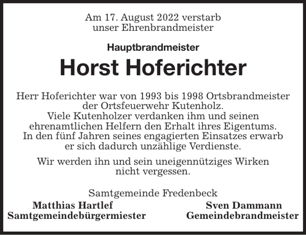 <p>Am 17. August 2022 verstarb<br />unser Ehrenbrandmeister</p><p>Hauptbrandmeister<br />Horst Hoferichter<br />Herr Hoferichter war von 1993 bis 1998 Ortsbrandmeister<br />der Ortsfeuerwehr Kutenholz.<br />Viele Kutenholzer verdanken ihm und seinen<br />ehrenamtlichen Helfern den Erhalt ihres Eigentums.<br />In den fünf Jahren seines engagierten Einsatzes erwarb<br />er sich dadurch unzählige Verdienste.<br />Wir werden ihn und sein uneigennütziges Wirken<br />nicht vergessen.<br />Samtgemeinde Fredenbeck<br />Matthias Hartlef Sven Dammann<br />Samtgemeindebürgermiester Gemeindebrandmeister</p>