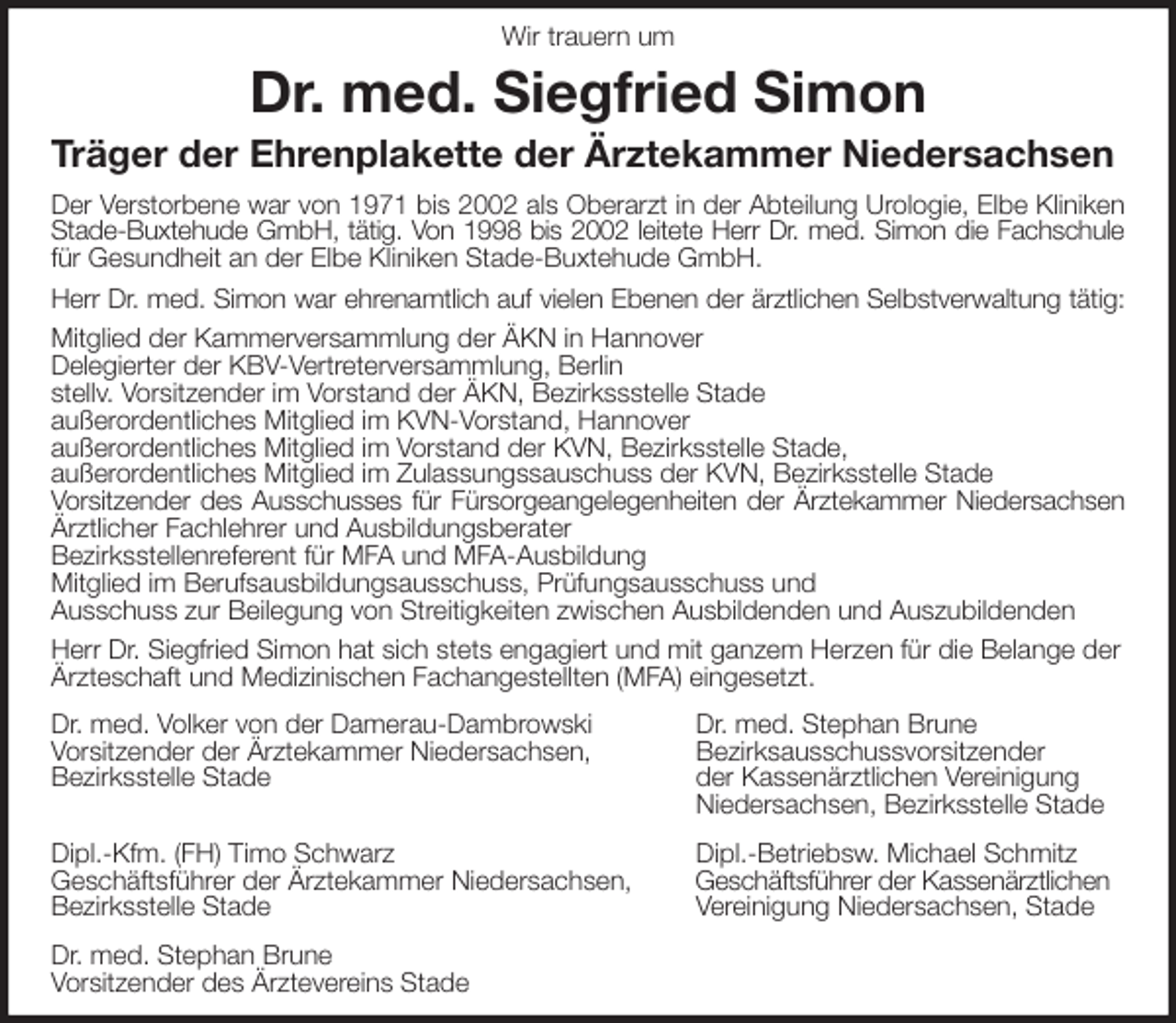 <p>Wir trauern um<br />Dr. med. Siegfried Simon<br />Träger der Ehrenplakette der Ärztekammer Niedersachsen</p>
<p>Der Verstorbene war von 1971 bis 2002 als Oberarzt in der Abteilung Urologie, Elbe Kliniken<br />Stade-Buxtehude GmbH, tätig. Von 1998 bis 2002 leitete Herr Dr. med. Simon die Fachschule<br />für Gesundheit an der Elbe Kliniken Stade-Buxtehude GmbH.<br />Herr Dr. med. Simon war ehrenamtlich auf vielen Ebenen der ärztlichen Selbstverwaltung tätig:<br />Mitglied der Kammerversammlung der ÄKN in Hannover<br />Delegierter der KBV-Vertreterversammlung, Berlin<br />stellv. Vorsitzender im Vorstand der ÄKN, Bezirkssstelle Stade<br />außerordentliches Mitglied im KVN-Vorstand, Hannover<br />außerordentliches Mitglied im Vorstand der KVN, Bezirksstelle Stade,<br />außerordentliches Mitglied im Zulassungssauschuss der KVN, Bezirksstelle Stade<br />Vorsitzender des Ausschusses für Fürsorgeangelegenheiten der Ärztekammer Niedersachsen<br />Ärztlicher Fachlehrer und Ausbildungsberater<br />Bezirksstellenreferent für MFA und MFA-Ausbildung<br />Mitglied im Berufsausbildungsausschuss, Prüfungsausschuss und<br />Ausschuss zur Beilegung von Streitigkeiten zwischen Ausbildenden und Auszubildenden<br />Herr Dr. Siegfried Simon hat sich stets engagiert und mit ganzem Herzen für die Belange der Ärzteschaft und Medizinischen Fachangestellten (MFA) eingesetzt.<br />Dr. med. Volker von der Damerau-Dambrowski Dr. med. Stephan Brune<br />Vorsitzender der Ärztekammer Niedersachsen, Bezirksausschussvorsitzender<br />Bezirksstelle Stade der Kassenärztlichen Vereinigung<br />Niedersachsen, Bezirksstelle Stade</p>
<p>Dipl.-Kfm. (FH) Timo Schwarz Dipl.-Betriebsw. Michael Schmitz<br />Geschäftsführer der Ärztekammer Niedersachsen, Geschäftsführer der Kassenärztlichen<br />Bezirksstelle Stade Vereinigung Niedersachsen, Stade</p>
<p>Dr. med. Stephan Brune<br />Vorsitzender des Ärztevereins Stade</p>