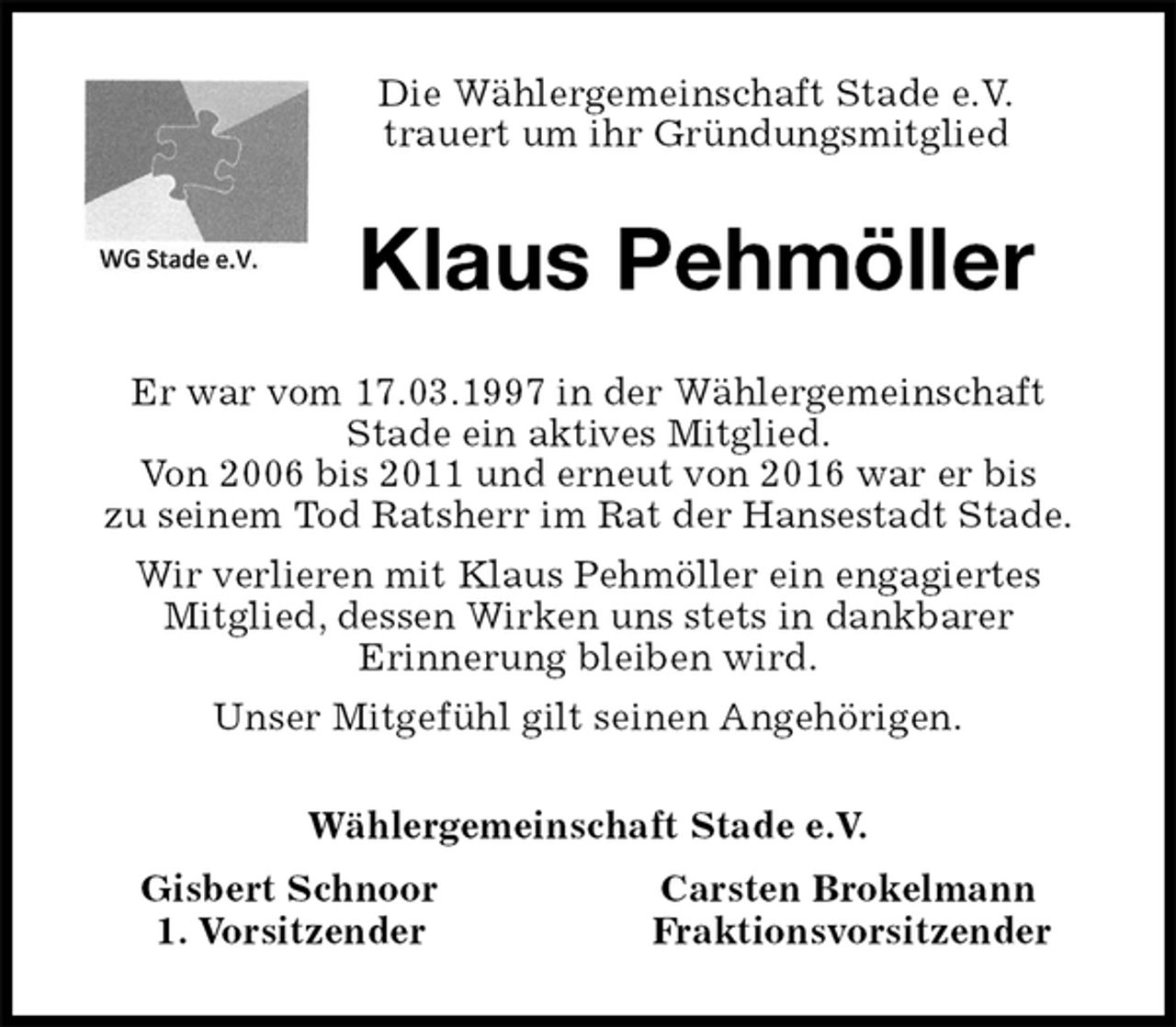 <p>Die Wählergemeinschaft Stade e.V.<br />trauert um ihr Gründungsmitglied<br />Klaus Pehmöller<br />Er war vom 17.03.1997 in der Wählergemeinschaft<br />Stade ein aktives Mitglied.<br />Von 2006 bis 2011 und erneut von 2016 war er bis<br />zu seinem Tod Ratsherr im Rat der Hansestadt Stade.<br />Wir verlieren mit Klaus Pehmöller ein engagiertes<br />Mitglied, dessen Wirken uns stets in dankbarer<br />Erinnerung bleiben wird.<br />Unser Mitgefühl gilt seinen Angehörigen.<br />Wählergemeinschaft Stade e.V.<br />Gisbert Schnoor Carsten Brokelmann<br />1. Vorsitzender Fraktionsvorsitzender</p>