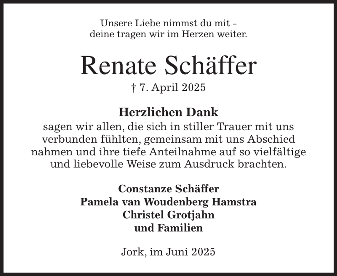 <p>Unsere Liebe nimmst du mit -<br />deine tragen wir im Herzen weiter.<br />Renate Schäffer<br />† 7. April 2025<br />Herzlichen Dank<br />sagen wir allen, die sich in stiller Trauer mit uns<br />verbunden fühlten, gemeinsam mit uns Abschied<br />nahmen und ihre tiefe Anteilnahme auf so vielfältige<br />und liebevolle Weise zum Ausdruck brachten.<br />Constanze Schäffer<br />Pamela van Woudenberg Hamstra<br />Christel Grotjahn<br />und Familien<br />Jork, im Juni 2025</p>