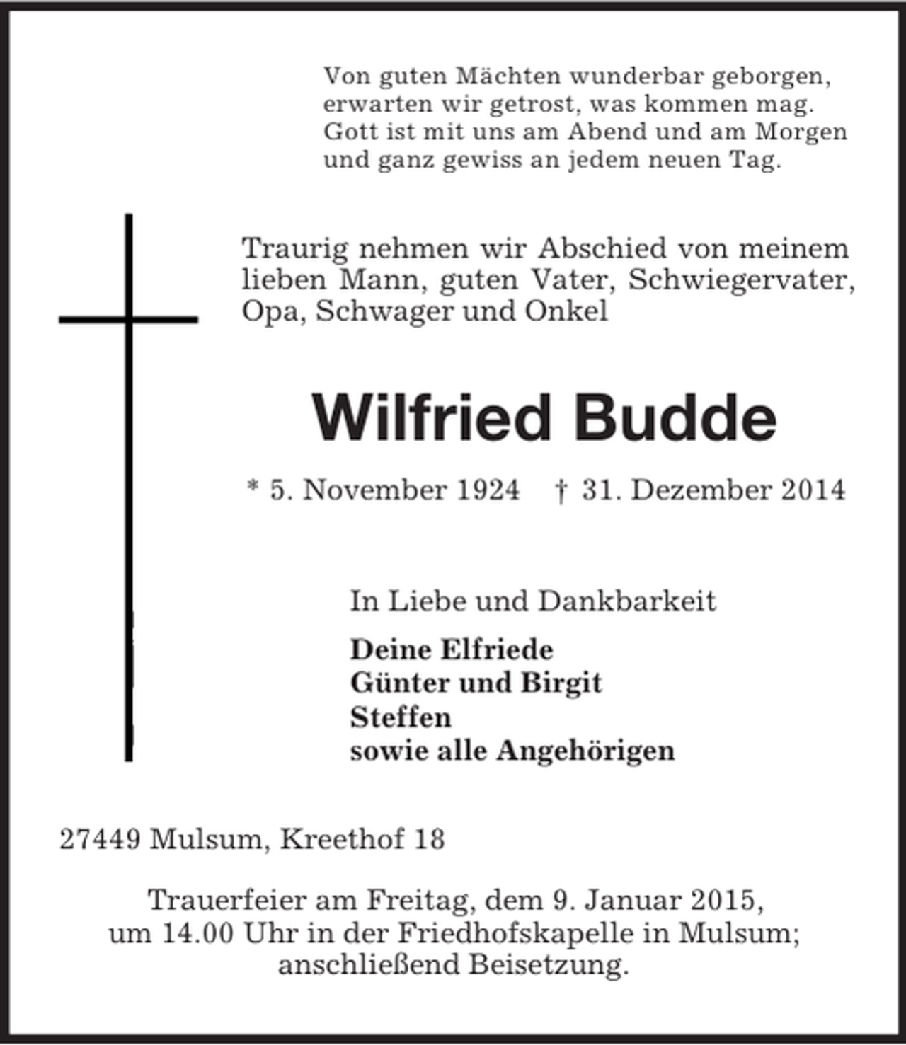 <p>Von guten Mächten wunderbar geborgen,<br />erwarten wir getrost, was kommen mag.<br />Gott ist mit uns am Abend und am Morgen<br />und ganz gewiss an jedem neuen Tag.<br />Traurig nehmen wir Abschied von meinem lieben Mann, guten Vater, Schwiegervater, Opa, Schwager und Onkel<br />Wilfried Budde<br />* 5. November 1924 † 31. Dezember 2014<br />In Liebe und Dankbarkeit<br />Deine Elfriede<br />Günter und Birgit<br />Steffen<br />sowie alle Angehörigen<br />27449 Mulsum, Kreethof 18</p><p>Trauerfeier am Freitag, dem 9. Januar 2015,<br />um 14.00 Uhr in der Friedhofskapelle in Mulsum;<br />anschließend Beisetzung.</p>