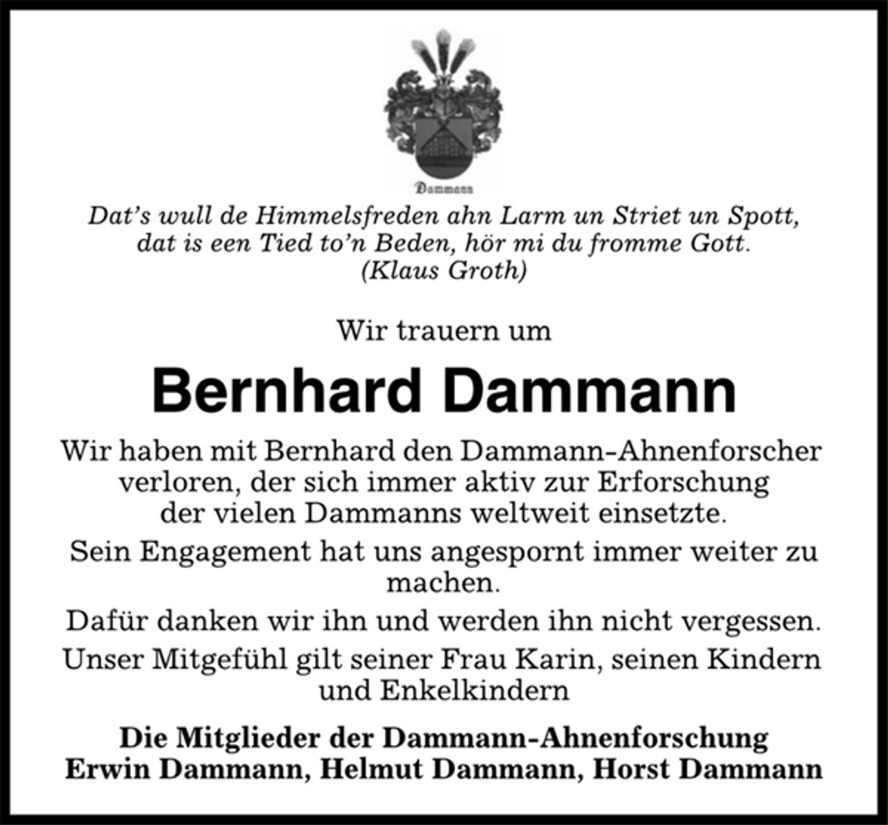 <p>Dat’s wull de Himmelsfreden ahn Larm un Striet un Spott,<br />dat is een Tied to’n Beden, hör mi du fromme Gott.<br />(Klaus Groth)<br />Wir trauern um<br />Bernhard Dammann<br />Wir haben mit Bernhard den Dammann-Ahnenforscher<br />verloren, der sich immer aktiv zur Erforschung<br />der vielen Dammanns weltweit einsetzte.<br />Sein Engagement hat uns angespornt immer weiter zu<br />machen.<br />Dafür danken wir ihn und werden ihn nicht vergessen.<br />Unser Mitgefühl gilt seiner Frau Karin, seinen Kindern<br />und Enkelkindern<br />Die Mitglieder der Dammann-Ahnenforschung<br />Erwin Dammann, Helmut Dammann, Horst Dammann</p>