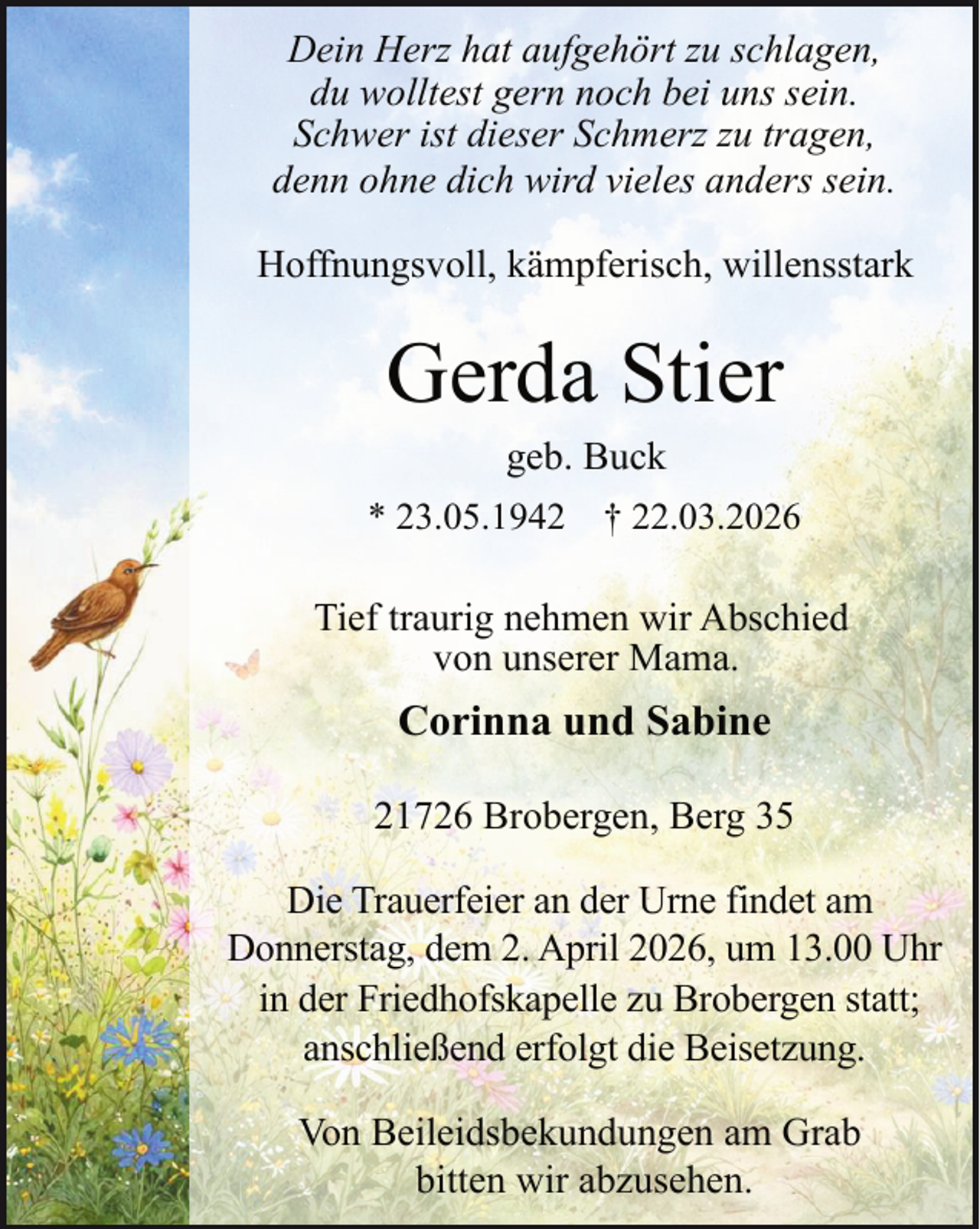 <p>Dein Herz hat aufgehört zu schlagen,<br />du wolltest gern noch bei uns sein.<br />Schwer ist dieser Schmerz zu tragen,<br />denn ohne dich wird vieles anders sein.<br />Hoffnungsvoll, kämpferisch, willensstark</p><p>Gerda Stier<br />geb. Buck</p><p>* 23.05.1942 † 22.03.2026</p><p>Tief traurig nehmen wir Abschied<br />von unserer Mama.</p><p>Corinna und Sabine<br />21726 Brobergen, Berg 35<br />Die Trauerfeier an der Urne findet am<br />Donnerstag, dem 2. April 2026, um 13.00 Uhr<br />in der Friedhofskapelle zu Brobergen statt;<br />anschließend erfolgt die Beisetzung.<br />Von Beileidsbekundungen am Grab<br />bitten wir abzusehen.</p>