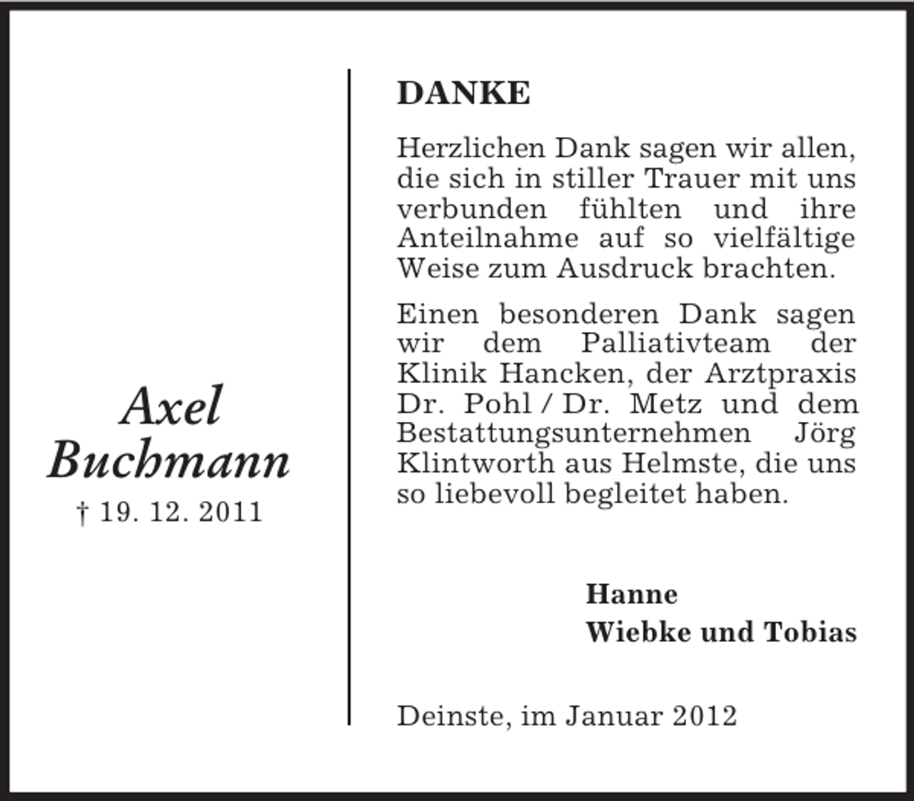 <p>DANKE</p><p>Axel<br />Buchmann<br />† 19. 12. 2011</p><p>Herzlichen Dank sagen wir allen,<br />die sich in stiller Trauer mit uns<br />verbunden fühlten und ihre<br />Anteilnahme auf so vielfältige<br />Weise zum Ausdruck brachten.<br />Einen besonderen Dank sagen<br />wir dem Palliativteam der<br />Klinik Hancken, der Arztpraxis<br />Dr. Pohl / Dr. Metz und dem<br />Bestattungsunternehmen Jörg<br />Klintworth aus Helmste, die uns<br />so liebevoll begleitet haben.<br />Hanne<br />Wiebke und Tobias<br />Deinste, im Januar 2012</p>
