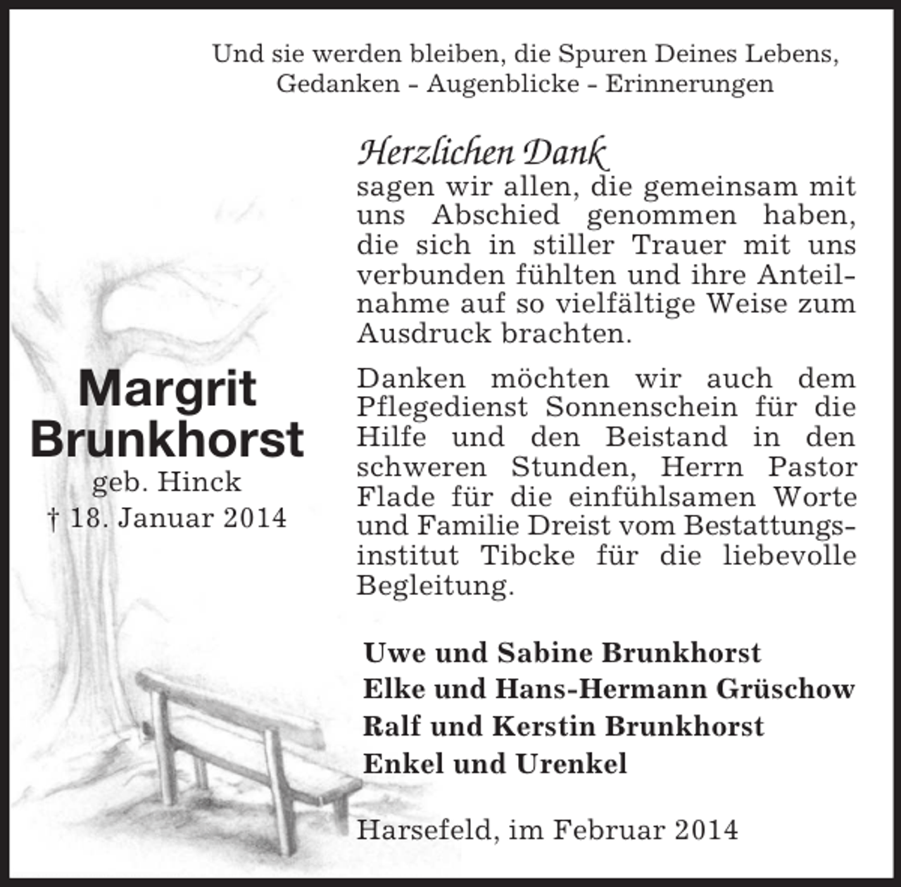 <p>Margrit<br />Brunkhorst<br />geb. Hinck<br />† 18. Januar 2014<br />Und sie werden bleiben, die Spuren Deines Lebens,<br />Gedanken - Augenblicke - Erinnerungen<br />Herzlichen Dank<br />sagen wir allen, die gemeinsam mit uns Abschied genommen haben,<br />die sich in stiller Trauer mit uns verbunden fühlten und ihre Anteilnahme auf so vielfältige Weise zum Ausdruck brachten.<br />Danken möchten wir auch dem Pflegedienst Sonnenschein für die Hilfe und den Beistand in den schweren Stunden, Herrn Pastor Flade für die einfühlsamen Worte und Familie Dreist vom Bestattungs-<br />institut Tibcke für die liebevolle Begleitung.<br />Uwe und Sabine Brunkhorst<br />Elke und Hans-Hermann Grüschow<br />Ralf und Kerstin Brunkhorst<br />Enkel und Urenkel<br />Harsefeld, im Februar 2014</p>