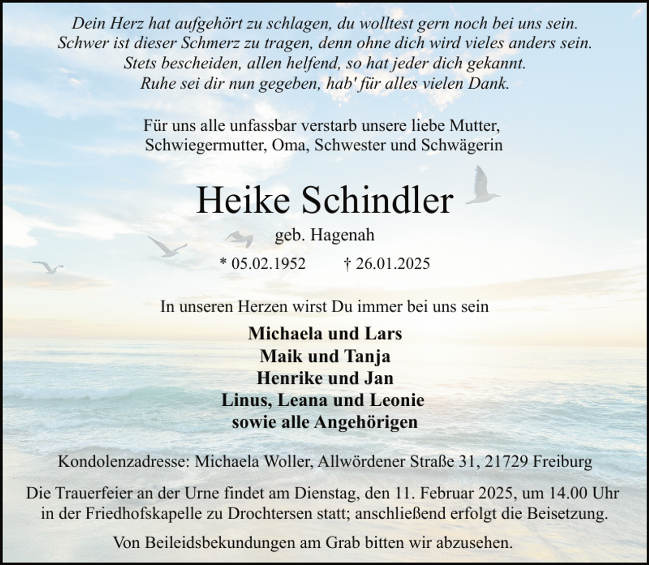 <p>Dein Herz hat aufgehört zu schlagen, du wolltest gern noch bei uns sein.<br />Schwer ist dieser Schmerz zu tragen, denn ohne dich wird vieles anders sein.<br />Stets bescheiden, allen helfend, so hat jeder dich gekannt.<br />Ruhe sei dir nun gegeben, hab' für alles vielen Dank.<br />Für uns alle unfassbar verstarb unsere liebe Mutter,<br />Schwiegermutter, Oma, Schwester und Schwägerin</p><p>Heike Schindler<br />geb. Hagenah</p><p>* 05.02.1952</p><p>† 26.01.2025</p><p>In unseren Herzen wirst Du immer bei uns sein</p><p>Michaela und Lars<br />Maik und Tanja<br />Henrike und Jan<br />Linus, Leana und Leonie<br />sowie alle Angehörigen<br />Kondolenzadresse: Michaela Woller, Allwördener Straße 31, 21729 Freiburg<br />Die Trauerfeier an der Urne findet am Dienstag, den 11. Februar 2025, um 14.00 Uhr<br />in der Friedhofskapelle zu Drochtersen statt; anschließend erfolgt die Beisetzung.<br />Von Beileidsbekundungen am Grab bitten wir abzusehen.</p>