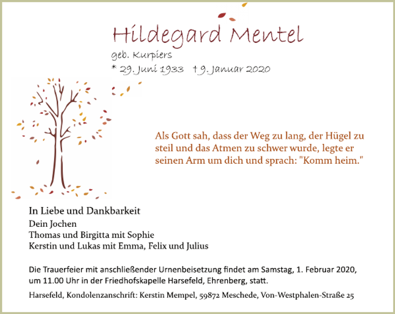 <p>Hildegard Mentel<br />geb. Kurpiers<br />* 29. Juni 1933 † 9. Januar 2020<br />Als Gott sah, dass der Weg zu lang, der Hügel zu<br />steil und das Atmen zu schwer wurde, legte er<br />seinen Arm um dich und sprach: "Komm heim."<br />In Liebe und Dankbarkeit<br />Dein Jochen<br />Thomas und Brigitta mit Sophie<br />Kerstin und Lukas mit Emma, Felix und Julius<br />Die Trauerfeier mit anschließender Urnenbeisetzung findet am Samstag, 1. Februar 2020,<br />um 11.00 Uhr in der Friedhofskapelle Harsefeld, Ehrenberg, statt.<br />Harsefeld, Kondolenzanschrift: Kerstin Mempel, 59872 Meschede, Von-Westphalen-Straße 25</p>