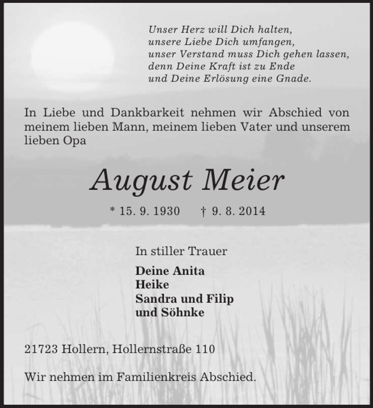 <p>Unser Herz will Dich halten,<br />unsere Liebe Dich umfangen,<br />unser Verstand muss Dich gehen lassen,<br />denn Deine Kraft ist zu Ende<br />und Deine Erlösung eine Gnade.<br />In Liebe und Dankbarkeit nehmen wir Abschied von meinem lieben Mann, meinem lieben Vater und unserem lieben Opa<br />August Meier<br />* 15. 9. 1930 † 9. 8. 2014<br />In stiller Trauer<br />Deine Anita<br />Heike<br />Sandra und Filip<br />und Söhnke<br />21723 Hollern, Hollernstraße 110</p><p>Wir nehmen im Familienkreis Abschied.</p>