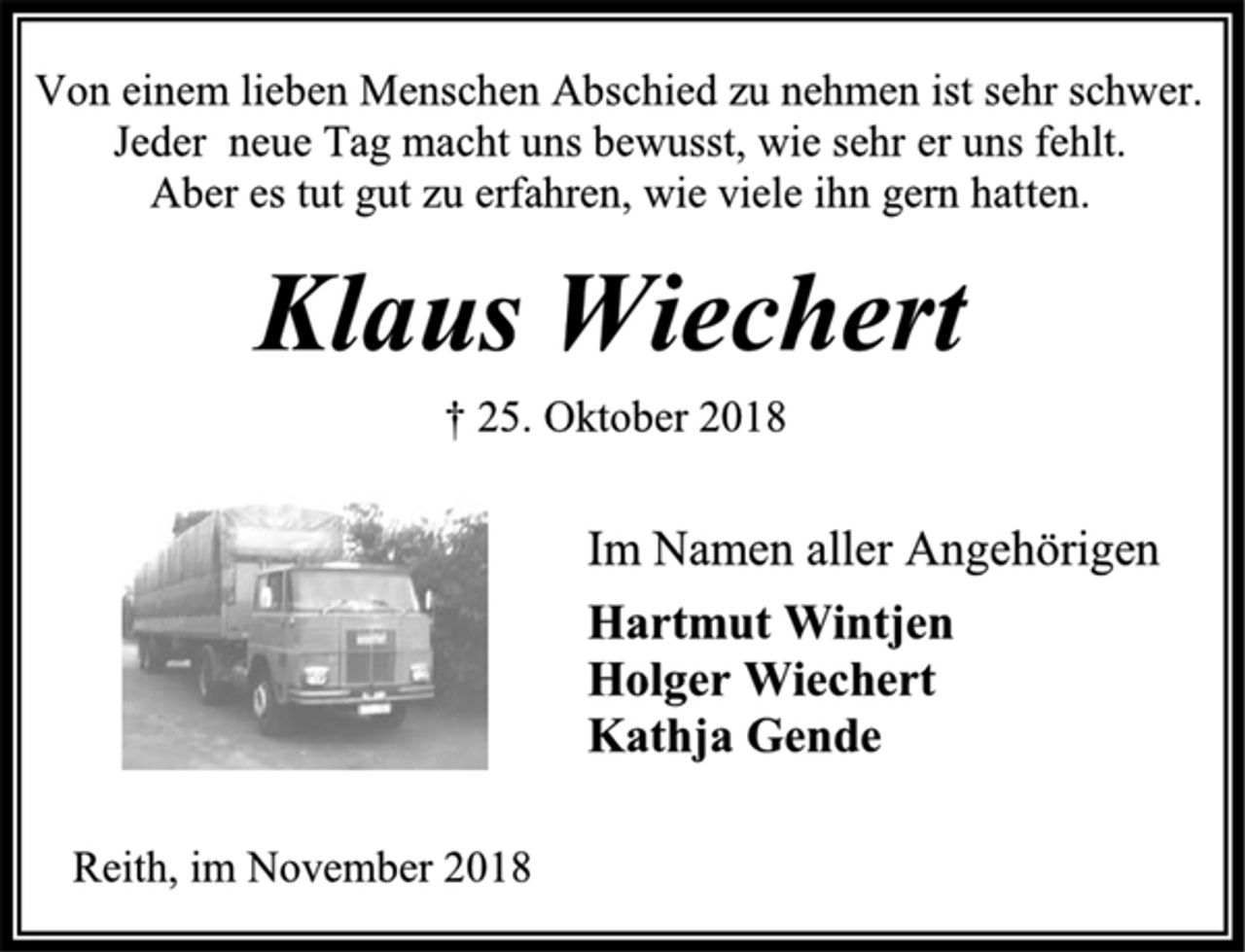 <p>Von einem lieben Menschen Abschied zu nehmen ist sehr schwer.<br />Jeder neue Tag macht uns bewusst, wie sehr er uns fehlt.<br />Aber es tut gut zu erfahren, wie viele ihn gern hatten.<br />Klaus Wiechert<br />† 25. Oktober 2018<br />Im Namen aller Angehörigen<br />Hartmut Wintjen<br />Holger Wiechert<br />Kathja Gende<br />Reith, im November 2018</p>