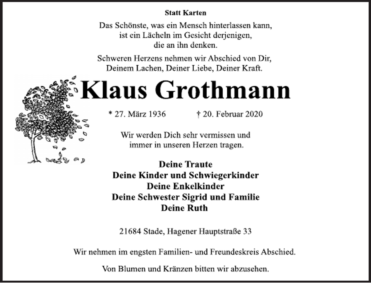 <p>Statt Karten<br />Das Schönste, was ein Mensch hinterlassen kann,<br />ist ein Lächeln im Gesicht derjenigen,<br />die an ihn denken.<br />Schweren Herzens nehmen wir Abschied von Dir,<br />Deinem Lachen, Deiner Liebe, Deiner Kraft.<br />Klaus Grothmann<br />* 27. März 1936 † 20. Februar 2020<br />Wir werden Dich sehr vermissen und<br />immer in unseren Herzen tragen.<br />Deine Traute<br />Deine Kinder und Schwiegerkinder<br />Deine Enkelkinder<br />Deine Schwester Sigrid und Familie<br />Deine Ruth<br />21684 Stade, Hagener Hauptstraße 33<br />Wir nehmen im engsten Familien- und Freundeskreis Abschied.<br />Von Blumen und Kränzen bitten wir abzusehen.</p>