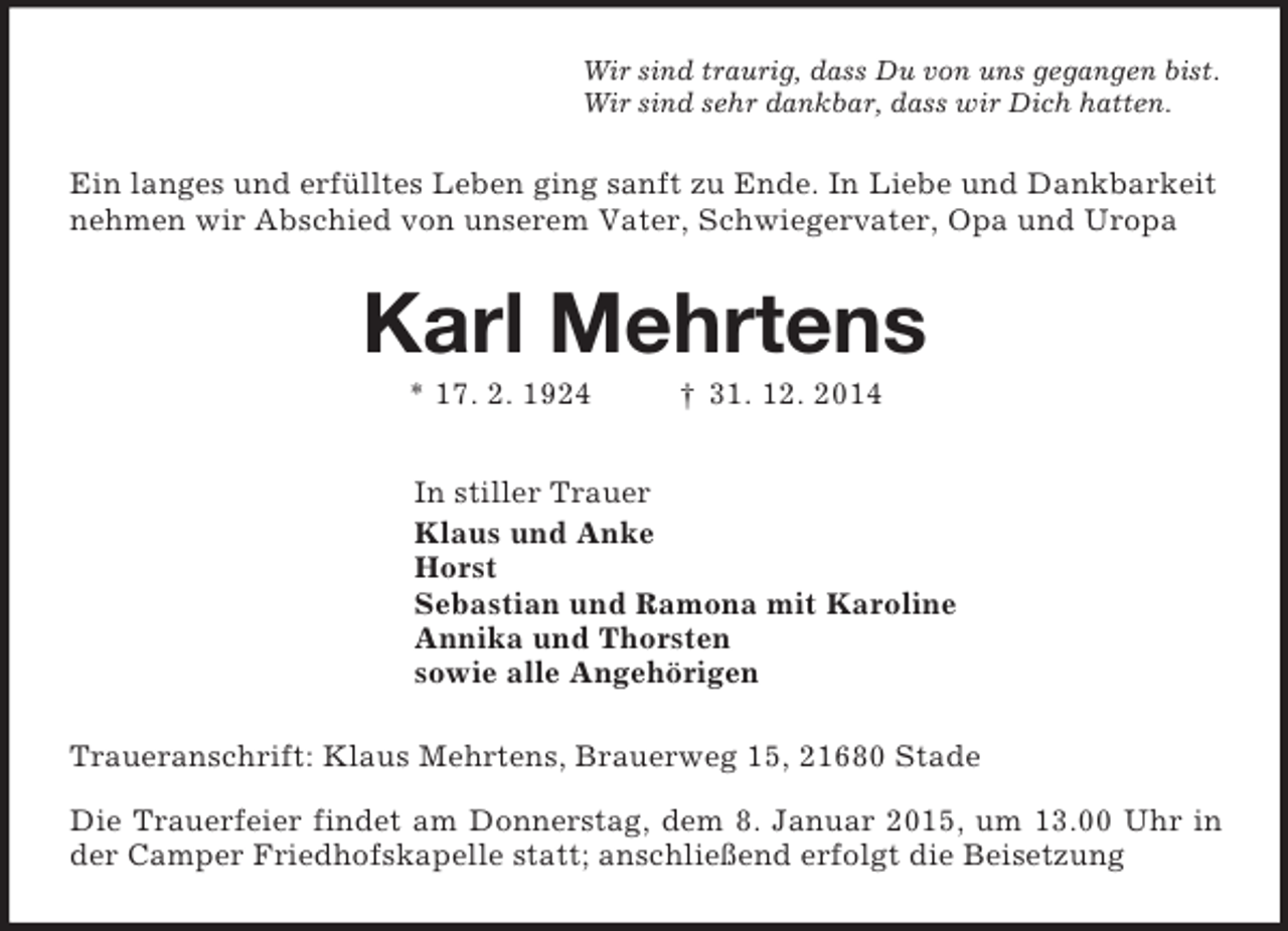 <p>Wir sind traurig, dass Du von uns gegangen bist.<br />Wir sind sehr dankbar, dass wir Dich hatten.<br />Ein langes und erfülltes Leben ging sanft zu Ende. In Liebe und Dankbarkeit nehmen wir Abschied von unserem Vater, Schwiegervater, Opa und Uropa<br />Karl Mehrtens<br />* 17. 2. 1924 † 31. 12. 2014<br />In stiller Trauer<br />Klaus und Anke<br />Horst<br />Sebastian und Ramona mit Karoline<br />Annika und Thorsten<br />sowie alle Angehörigen<br />Traueranschrift: Klaus Mehrtens, Brauerweg 15, 21680 Stade<br />Die Trauerfeier findet am Donnerstag, dem 8. Januar 2015, um 13.00 Uhr in der Camper Friedhofskapelle statt; anschließend erfolgt die Beisetzung</p>