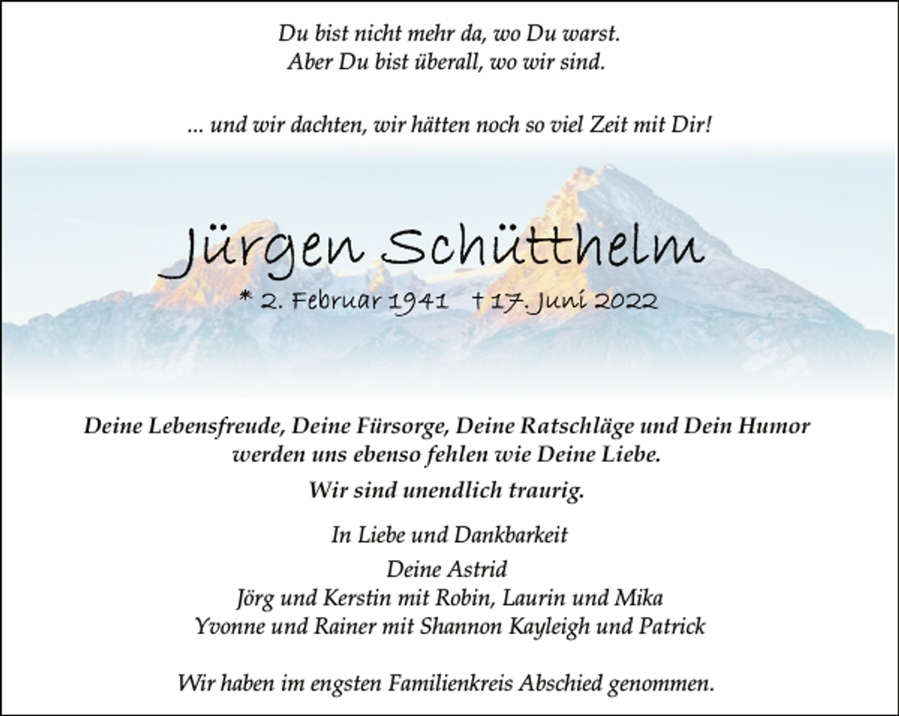 <p>Du bist nicht mehr da, wo Du warst.<br />Aber Du bist überall, wo wir sind.<br />... und wir dachten, wir hätten noch so viel Zeit mit Dir!<br />Jürgen Schütthelm<br />*2. Februar 1941 + 17. Juni 2022<br />Deine Lebensfreude, Deine Fürsorge, Deine Ratschläge und Dein Humor<br />werden uns ebenso fehlen wie Deine Liebe.<br />Wir sind unendlich traurig.<br />In Liebe und Dankbarkeit<br />Deine Astrid<br />Jörg und Kerstin mit Robin, Laurin und Mika<br />Yvonne und Rainer mit Shannon Kayleigh und Patrick<br />Wir haben im engsten Familienkreis Abschied genommen.</p>