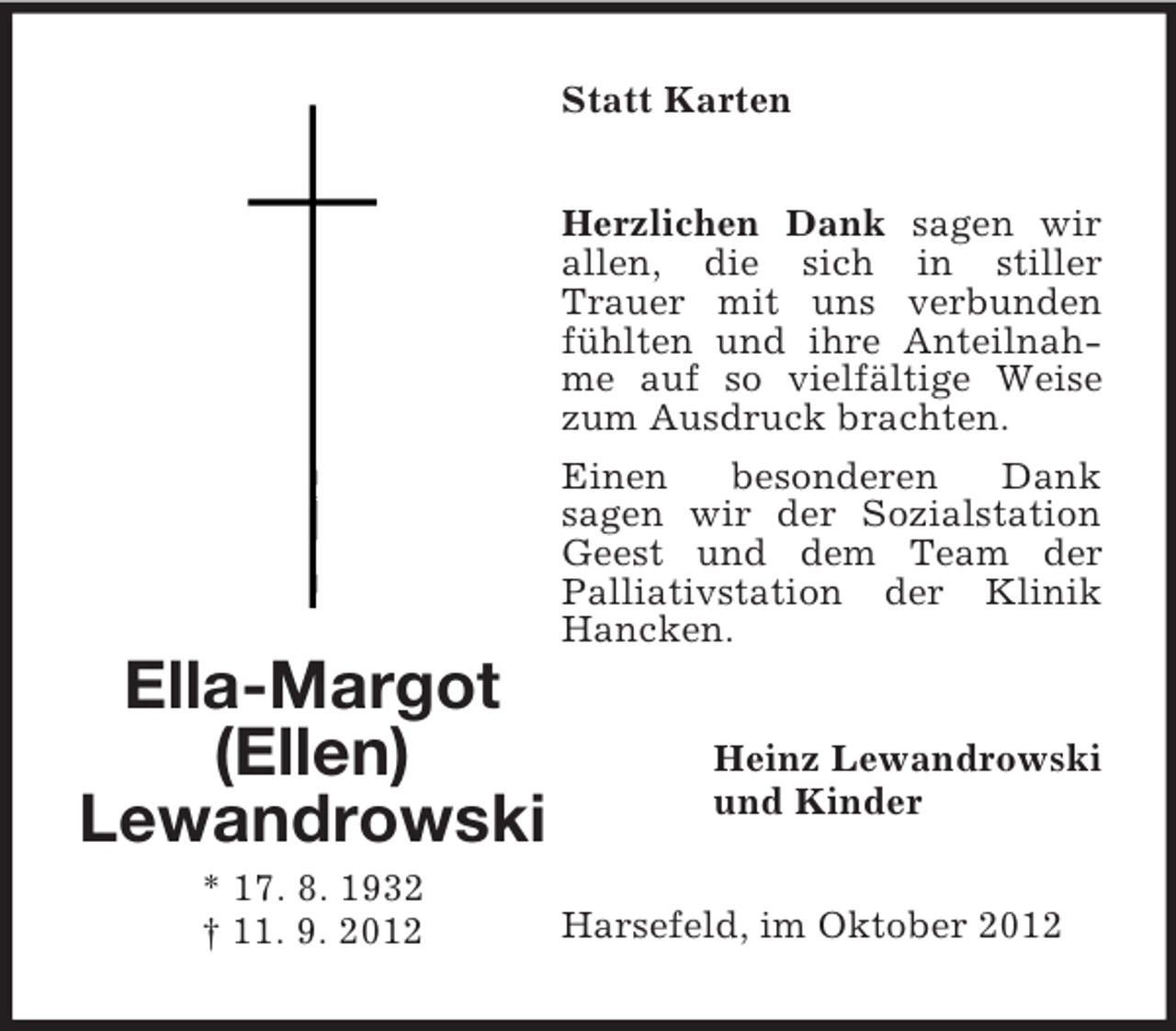 <p>Statt Karten<br />Herzlichen Dank sagen wir<br />allen, die sich in stiller<br />Trauer mit uns verbunden<br />fühlten und ihre Anteilnahme auf so vielfältige Weise<br />zum Ausdruck brachten.<br />Einen<br />besonderen<br />Dank<br />sagen wir der Sozialstation<br />Geest und dem Team der<br />Palliativstation der Klinik<br />Hancken.</p><p>Ella-Margot<br />(Ellen)<br />Lewandrowski<br />* 17. 8. 1932<br />† 11. 9. 2012</p><p>Heinz Lewandrowski<br />und Kinder<br />Harsefeld, im Oktober 2012</p>